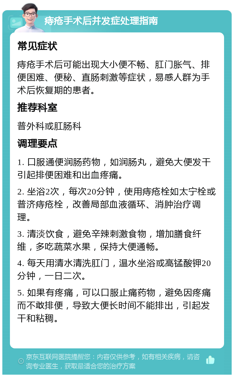 痔疮手术后并发症处理指南 常见症状 痔疮手术后可能出现大小便不畅、肛门胀气、排便困难、便秘、直肠刺激等症状，易感人群为手术后恢复期的患者。 推荐科室 普外科或肛肠科 调理要点 1. 口服通便润肠药物，如润肠丸，避免大便发干引起排便困难和出血疼痛。 2. 坐浴2次，每次20分钟，使用痔疮栓如太宁栓或普济痔疮栓，改善局部血液循环、消肿治疗调理。 3. 清淡饮食，避免辛辣刺激食物，增加膳食纤维，多吃蔬菜水果，保持大便通畅。 4. 每天用清水清洗肛门，温水坐浴或高锰酸钾20分钟，一日二次。 5. 如果有疼痛，可以口服止痛药物，避免因疼痛而不敢排便，导致大便长时间不能排出，引起发干和粘稠。