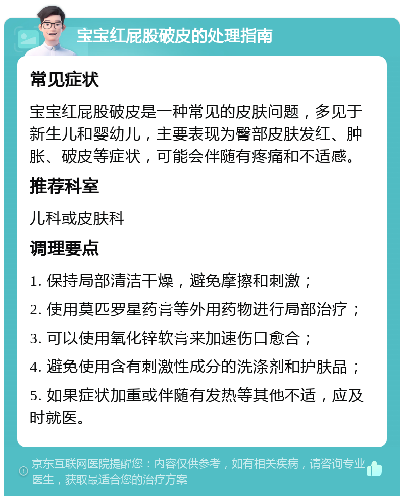 宝宝红屁股破皮的处理指南 常见症状 宝宝红屁股破皮是一种常见的皮肤问题，多见于新生儿和婴幼儿，主要表现为臀部皮肤发红、肿胀、破皮等症状，可能会伴随有疼痛和不适感。 推荐科室 儿科或皮肤科 调理要点 1. 保持局部清洁干燥，避免摩擦和刺激； 2. 使用莫匹罗星药膏等外用药物进行局部治疗； 3. 可以使用氧化锌软膏来加速伤口愈合； 4. 避免使用含有刺激性成分的洗涤剂和护肤品； 5. 如果症状加重或伴随有发热等其他不适，应及时就医。