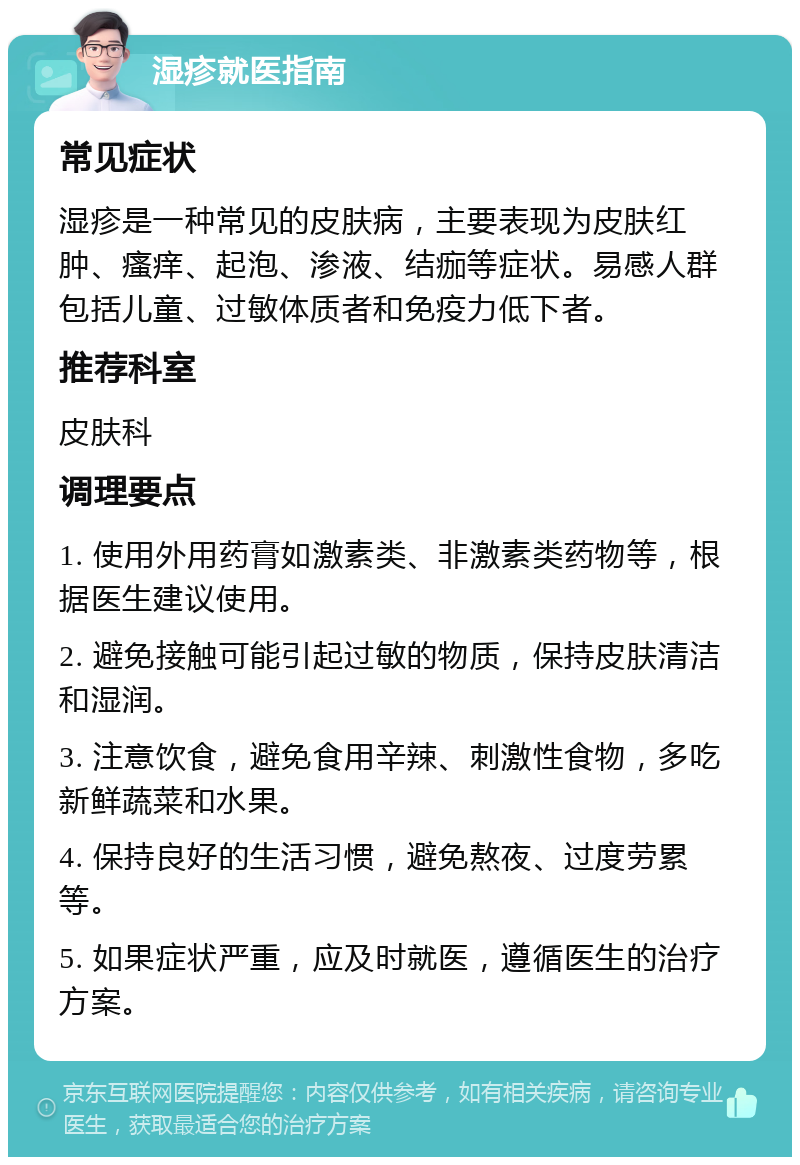 湿疹就医指南 常见症状 湿疹是一种常见的皮肤病，主要表现为皮肤红肿、瘙痒、起泡、渗液、结痂等症状。易感人群包括儿童、过敏体质者和免疫力低下者。 推荐科室 皮肤科 调理要点 1. 使用外用药膏如激素类、非激素类药物等，根据医生建议使用。 2. 避免接触可能引起过敏的物质，保持皮肤清洁和湿润。 3. 注意饮食，避免食用辛辣、刺激性食物，多吃新鲜蔬菜和水果。 4. 保持良好的生活习惯，避免熬夜、过度劳累等。 5. 如果症状严重，应及时就医，遵循医生的治疗方案。