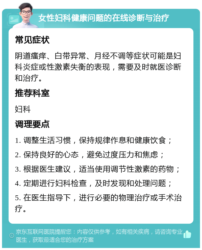 女性妇科健康问题的在线诊断与治疗 常见症状 阴道瘙痒、白带异常、月经不调等症状可能是妇科炎症或性激素失衡的表现，需要及时就医诊断和治疗。 推荐科室 妇科 调理要点 1. 调整生活习惯，保持规律作息和健康饮食； 2. 保持良好的心态，避免过度压力和焦虑； 3. 根据医生建议，适当使用调节性激素的药物； 4. 定期进行妇科检查，及时发现和处理问题； 5. 在医生指导下，进行必要的物理治疗或手术治疗。