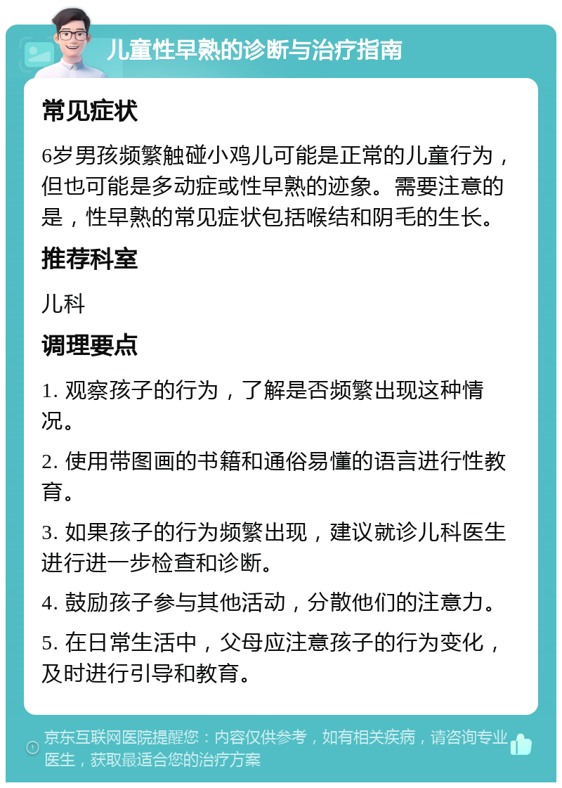 儿童性早熟的诊断与治疗指南 常见症状 6岁男孩频繁触碰小鸡儿可能是正常的儿童行为，但也可能是多动症或性早熟的迹象。需要注意的是，性早熟的常见症状包括喉结和阴毛的生长。 推荐科室 儿科 调理要点 1. 观察孩子的行为，了解是否频繁出现这种情况。 2. 使用带图画的书籍和通俗易懂的语言进行性教育。 3. 如果孩子的行为频繁出现，建议就诊儿科医生进行进一步检查和诊断。 4. 鼓励孩子参与其他活动，分散他们的注意力。 5. 在日常生活中，父母应注意孩子的行为变化，及时进行引导和教育。