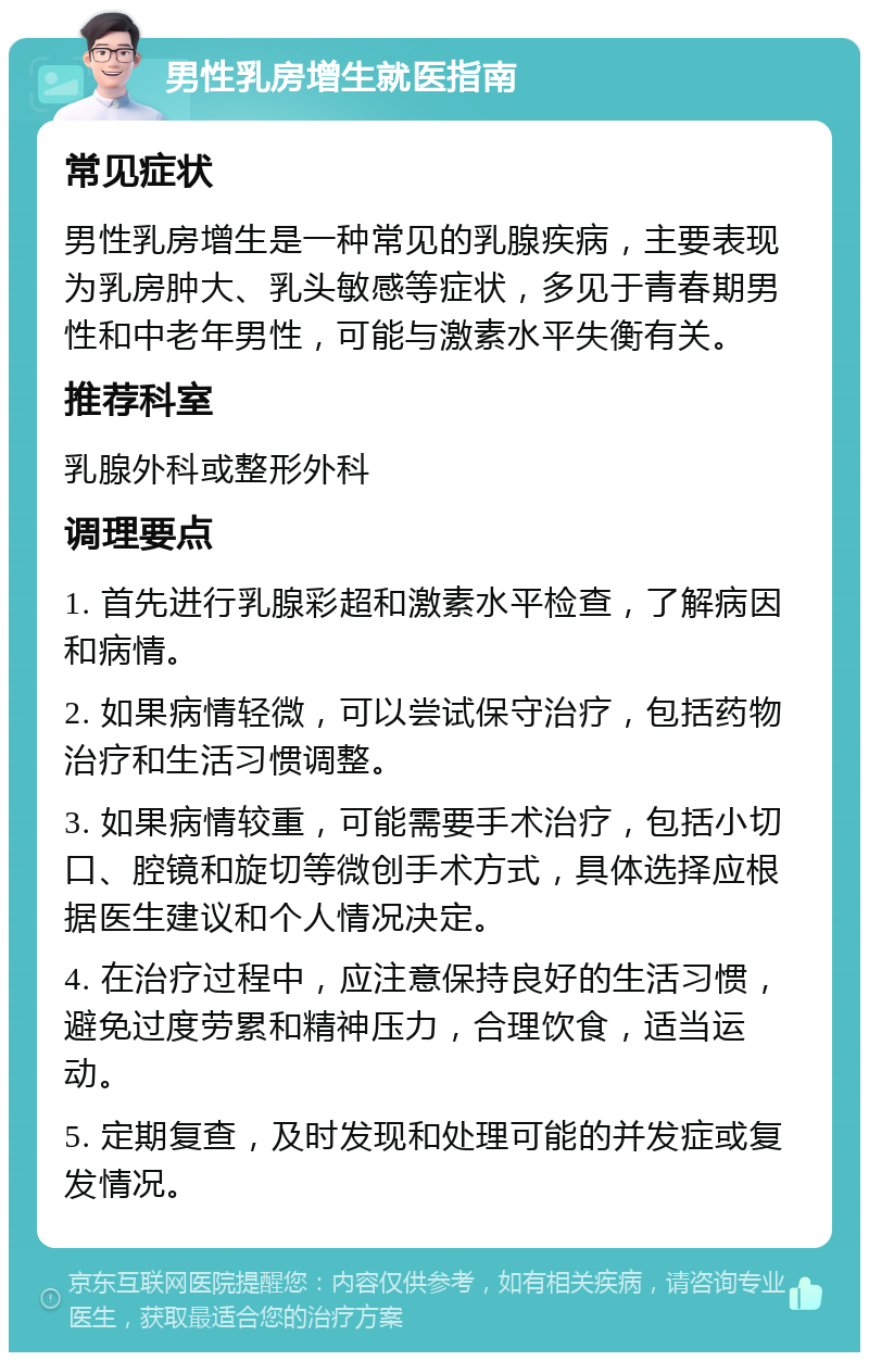 男性乳房增生就医指南 常见症状 男性乳房增生是一种常见的乳腺疾病，主要表现为乳房肿大、乳头敏感等症状，多见于青春期男性和中老年男性，可能与激素水平失衡有关。 推荐科室 乳腺外科或整形外科 调理要点 1. 首先进行乳腺彩超和激素水平检查，了解病因和病情。 2. 如果病情轻微，可以尝试保守治疗，包括药物治疗和生活习惯调整。 3. 如果病情较重，可能需要手术治疗，包括小切口、腔镜和旋切等微创手术方式，具体选择应根据医生建议和个人情况决定。 4. 在治疗过程中，应注意保持良好的生活习惯，避免过度劳累和精神压力，合理饮食，适当运动。 5. 定期复查，及时发现和处理可能的并发症或复发情况。