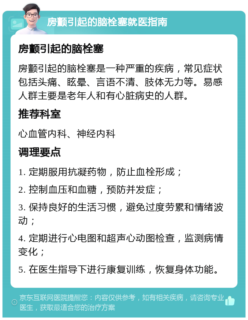 房颤引起的脑栓塞就医指南 房颤引起的脑栓塞 房颤引起的脑栓塞是一种严重的疾病，常见症状包括头痛、眩晕、言语不清、肢体无力等。易感人群主要是老年人和有心脏病史的人群。 推荐科室 心血管内科、神经内科 调理要点 1. 定期服用抗凝药物，防止血栓形成； 2. 控制血压和血糖，预防并发症； 3. 保持良好的生活习惯，避免过度劳累和情绪波动； 4. 定期进行心电图和超声心动图检查，监测病情变化； 5. 在医生指导下进行康复训练，恢复身体功能。