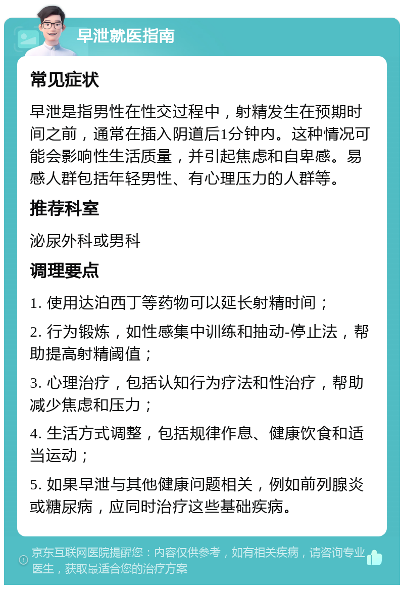 早泄就医指南 常见症状 早泄是指男性在性交过程中，射精发生在预期时间之前，通常在插入阴道后1分钟内。这种情况可能会影响性生活质量，并引起焦虑和自卑感。易感人群包括年轻男性、有心理压力的人群等。 推荐科室 泌尿外科或男科 调理要点 1. 使用达泊西丁等药物可以延长射精时间； 2. 行为锻炼，如性感集中训练和抽动-停止法，帮助提高射精阈值； 3. 心理治疗，包括认知行为疗法和性治疗，帮助减少焦虑和压力； 4. 生活方式调整，包括规律作息、健康饮食和适当运动； 5. 如果早泄与其他健康问题相关，例如前列腺炎或糖尿病，应同时治疗这些基础疾病。