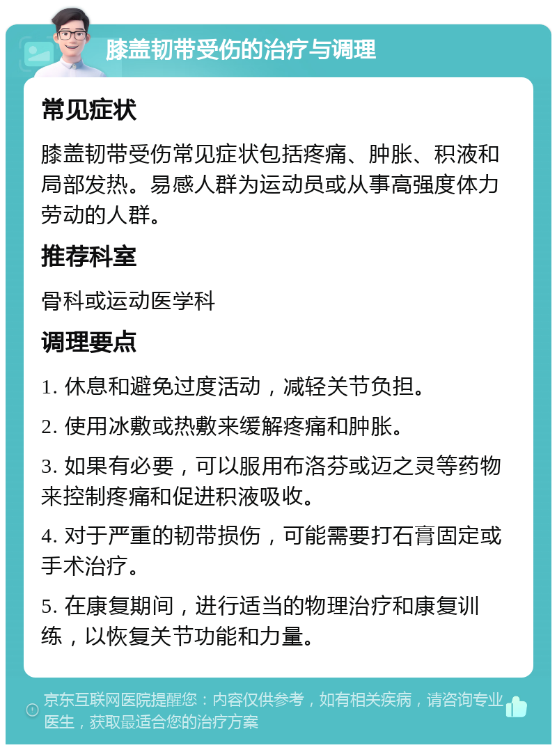 膝盖韧带受伤的治疗与调理 常见症状 膝盖韧带受伤常见症状包括疼痛、肿胀、积液和局部发热。易感人群为运动员或从事高强度体力劳动的人群。 推荐科室 骨科或运动医学科 调理要点 1. 休息和避免过度活动，减轻关节负担。 2. 使用冰敷或热敷来缓解疼痛和肿胀。 3. 如果有必要，可以服用布洛芬或迈之灵等药物来控制疼痛和促进积液吸收。 4. 对于严重的韧带损伤，可能需要打石膏固定或手术治疗。 5. 在康复期间，进行适当的物理治疗和康复训练，以恢复关节功能和力量。