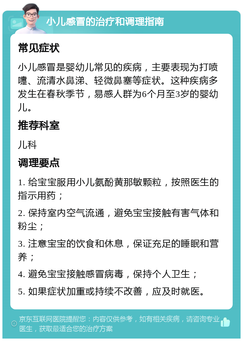 小儿感冒的治疗和调理指南 常见症状 小儿感冒是婴幼儿常见的疾病，主要表现为打喷嚏、流清水鼻涕、轻微鼻塞等症状。这种疾病多发生在春秋季节，易感人群为6个月至3岁的婴幼儿。 推荐科室 儿科 调理要点 1. 给宝宝服用小儿氨酚黄那敏颗粒，按照医生的指示用药； 2. 保持室内空气流通，避免宝宝接触有害气体和粉尘； 3. 注意宝宝的饮食和休息，保证充足的睡眠和营养； 4. 避免宝宝接触感冒病毒，保持个人卫生； 5. 如果症状加重或持续不改善，应及时就医。