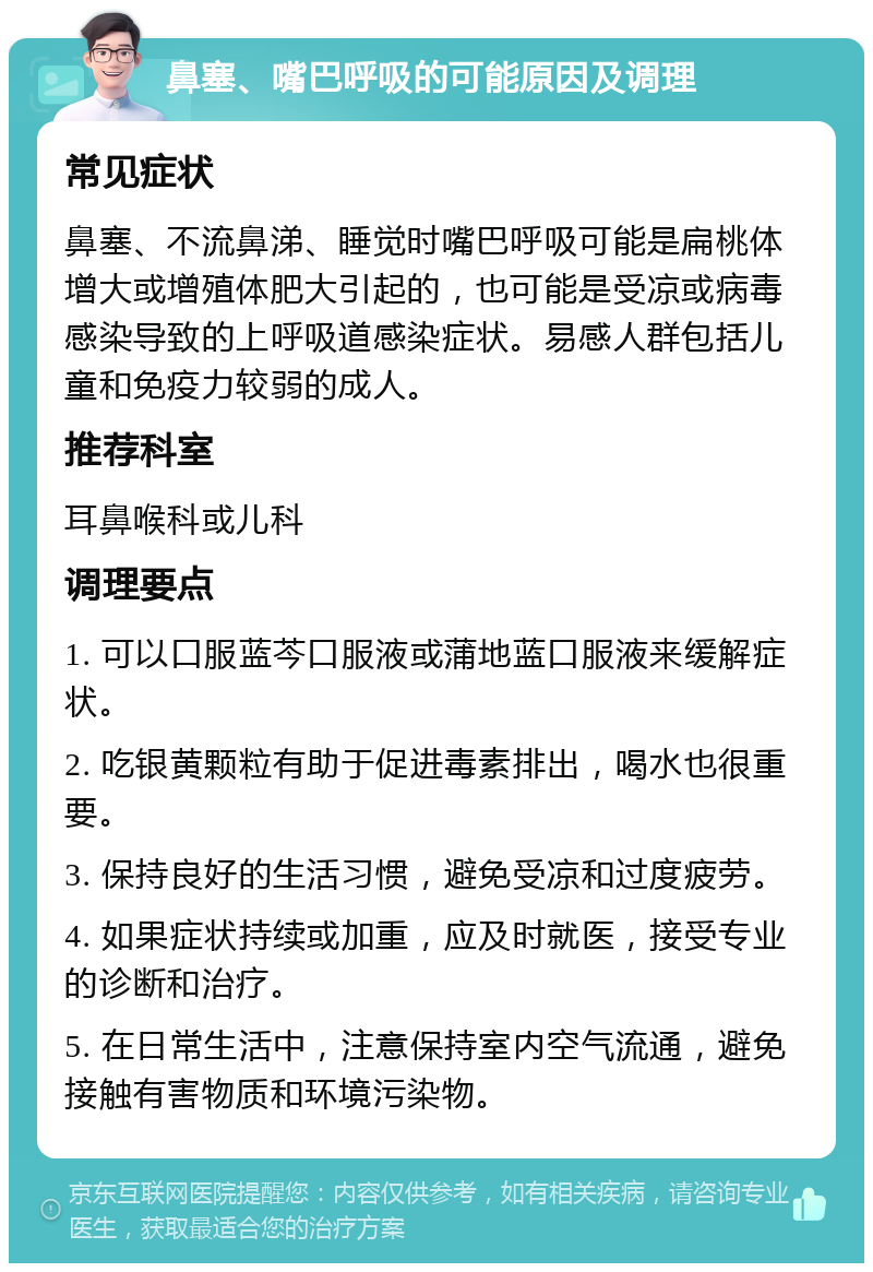 鼻塞、嘴巴呼吸的可能原因及调理 常见症状 鼻塞、不流鼻涕、睡觉时嘴巴呼吸可能是扁桃体增大或增殖体肥大引起的，也可能是受凉或病毒感染导致的上呼吸道感染症状。易感人群包括儿童和免疫力较弱的成人。 推荐科室 耳鼻喉科或儿科 调理要点 1. 可以口服蓝芩口服液或蒲地蓝口服液来缓解症状。 2. 吃银黄颗粒有助于促进毒素排出，喝水也很重要。 3. 保持良好的生活习惯，避免受凉和过度疲劳。 4. 如果症状持续或加重，应及时就医，接受专业的诊断和治疗。 5. 在日常生活中，注意保持室内空气流通，避免接触有害物质和环境污染物。