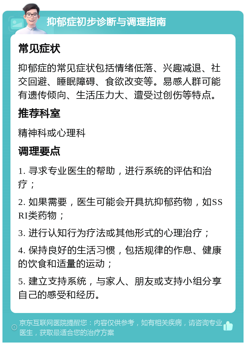 抑郁症初步诊断与调理指南 常见症状 抑郁症的常见症状包括情绪低落、兴趣减退、社交回避、睡眠障碍、食欲改变等。易感人群可能有遗传倾向、生活压力大、遭受过创伤等特点。 推荐科室 精神科或心理科 调理要点 1. 寻求专业医生的帮助，进行系统的评估和治疗； 2. 如果需要，医生可能会开具抗抑郁药物，如SSRI类药物； 3. 进行认知行为疗法或其他形式的心理治疗； 4. 保持良好的生活习惯，包括规律的作息、健康的饮食和适量的运动； 5. 建立支持系统，与家人、朋友或支持小组分享自己的感受和经历。