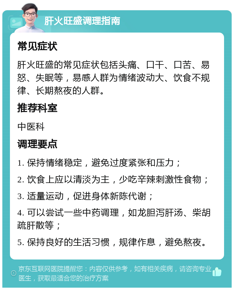 肝火旺盛调理指南 常见症状 肝火旺盛的常见症状包括头痛、口干、口苦、易怒、失眠等，易感人群为情绪波动大、饮食不规律、长期熬夜的人群。 推荐科室 中医科 调理要点 1. 保持情绪稳定，避免过度紧张和压力； 2. 饮食上应以清淡为主，少吃辛辣刺激性食物； 3. 适量运动，促进身体新陈代谢； 4. 可以尝试一些中药调理，如龙胆泻肝汤、柴胡疏肝散等； 5. 保持良好的生活习惯，规律作息，避免熬夜。