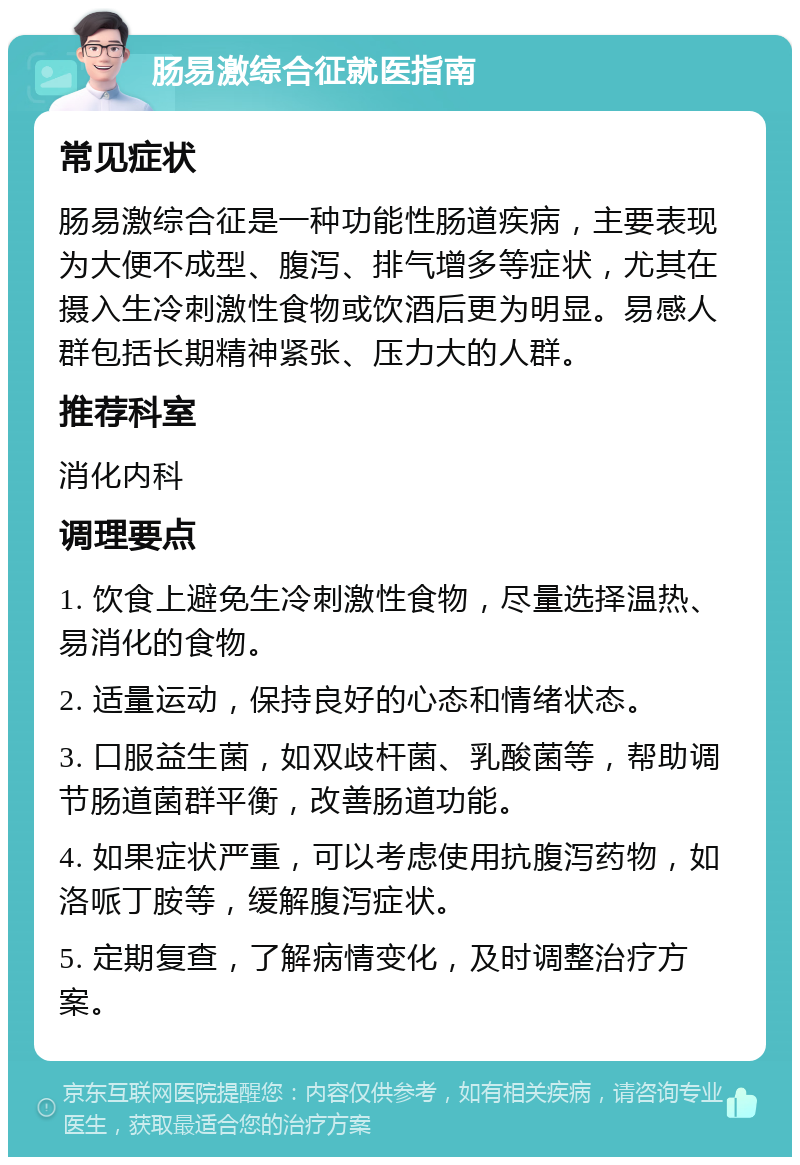 肠易激综合征就医指南 常见症状 肠易激综合征是一种功能性肠道疾病，主要表现为大便不成型、腹泻、排气增多等症状，尤其在摄入生冷刺激性食物或饮酒后更为明显。易感人群包括长期精神紧张、压力大的人群。 推荐科室 消化内科 调理要点 1. 饮食上避免生冷刺激性食物，尽量选择温热、易消化的食物。 2. 适量运动，保持良好的心态和情绪状态。 3. 口服益生菌，如双歧杆菌、乳酸菌等，帮助调节肠道菌群平衡，改善肠道功能。 4. 如果症状严重，可以考虑使用抗腹泻药物，如洛哌丁胺等，缓解腹泻症状。 5. 定期复查，了解病情变化，及时调整治疗方案。