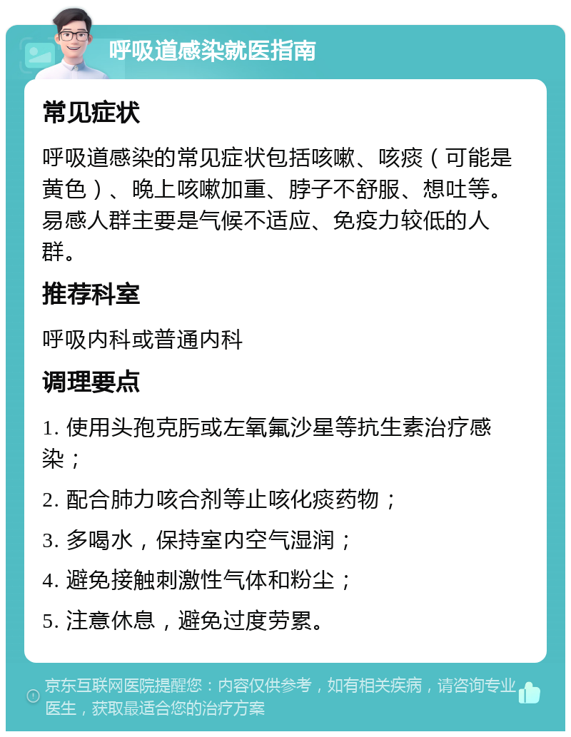 呼吸道感染就医指南 常见症状 呼吸道感染的常见症状包括咳嗽、咳痰（可能是黄色）、晚上咳嗽加重、脖子不舒服、想吐等。易感人群主要是气候不适应、免疫力较低的人群。 推荐科室 呼吸内科或普通内科 调理要点 1. 使用头孢克肟或左氧氟沙星等抗生素治疗感染； 2. 配合肺力咳合剂等止咳化痰药物； 3. 多喝水，保持室内空气湿润； 4. 避免接触刺激性气体和粉尘； 5. 注意休息，避免过度劳累。