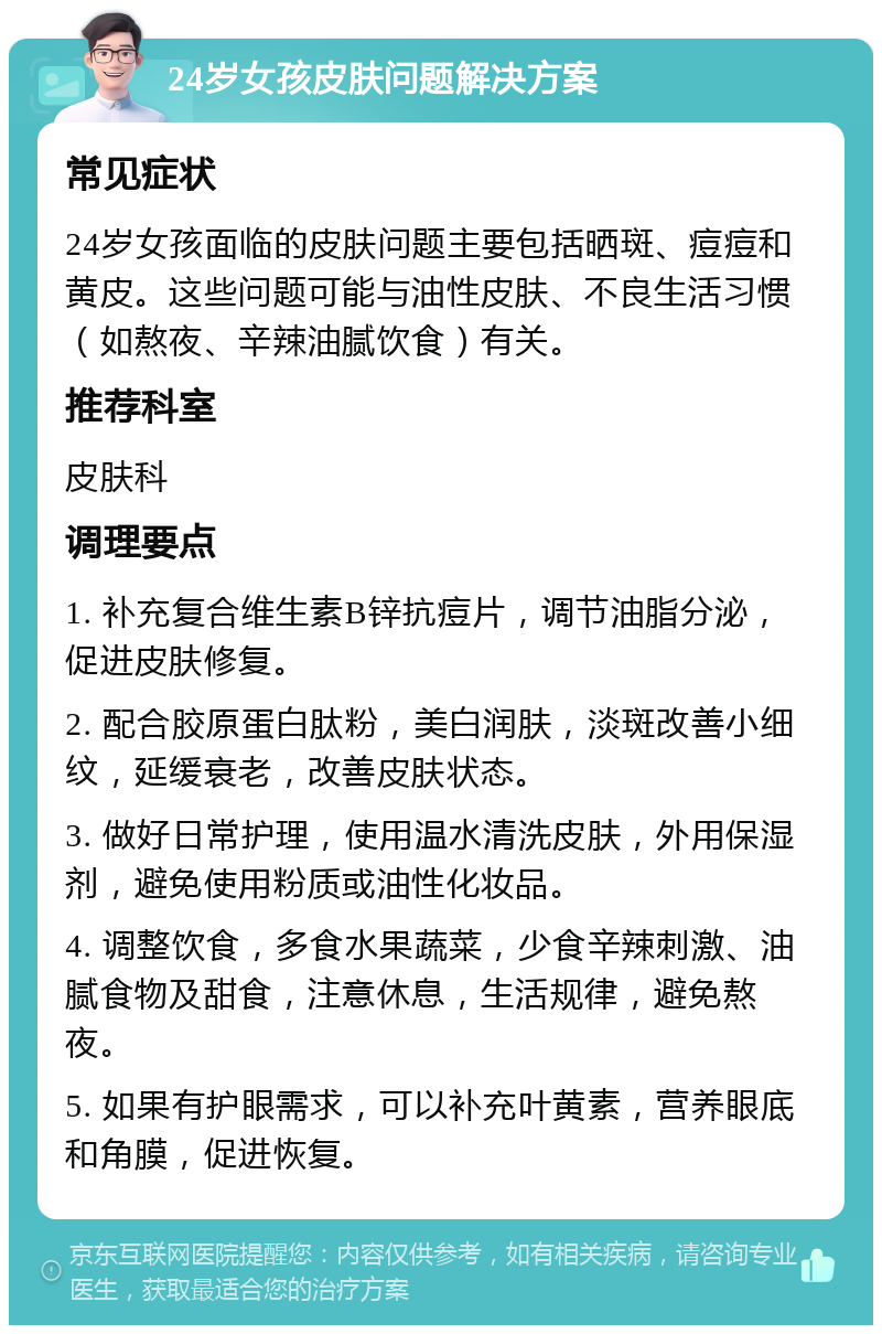 24岁女孩皮肤问题解决方案 常见症状 24岁女孩面临的皮肤问题主要包括晒斑、痘痘和黄皮。这些问题可能与油性皮肤、不良生活习惯（如熬夜、辛辣油腻饮食）有关。 推荐科室 皮肤科 调理要点 1. 补充复合维生素B锌抗痘片，调节油脂分泌，促进皮肤修复。 2. 配合胶原蛋白肽粉，美白润肤，淡斑改善小细纹，延缓衰老，改善皮肤状态。 3. 做好日常护理，使用温水清洗皮肤，外用保湿剂，避免使用粉质或油性化妆品。 4. 调整饮食，多食水果蔬菜，少食辛辣刺激、油腻食物及甜食，注意休息，生活规律，避免熬夜。 5. 如果有护眼需求，可以补充叶黄素，营养眼底和角膜，促进恢复。