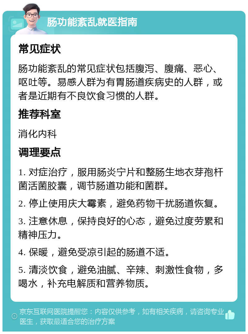 肠功能紊乱就医指南 常见症状 肠功能紊乱的常见症状包括腹泻、腹痛、恶心、呕吐等。易感人群为有胃肠道疾病史的人群，或者是近期有不良饮食习惯的人群。 推荐科室 消化内科 调理要点 1. 对症治疗，服用肠炎宁片和整肠生地衣芽孢杆菌活菌胶囊，调节肠道功能和菌群。 2. 停止使用庆大霉素，避免药物干扰肠道恢复。 3. 注意休息，保持良好的心态，避免过度劳累和精神压力。 4. 保暖，避免受凉引起的肠道不适。 5. 清淡饮食，避免油腻、辛辣、刺激性食物，多喝水，补充电解质和营养物质。