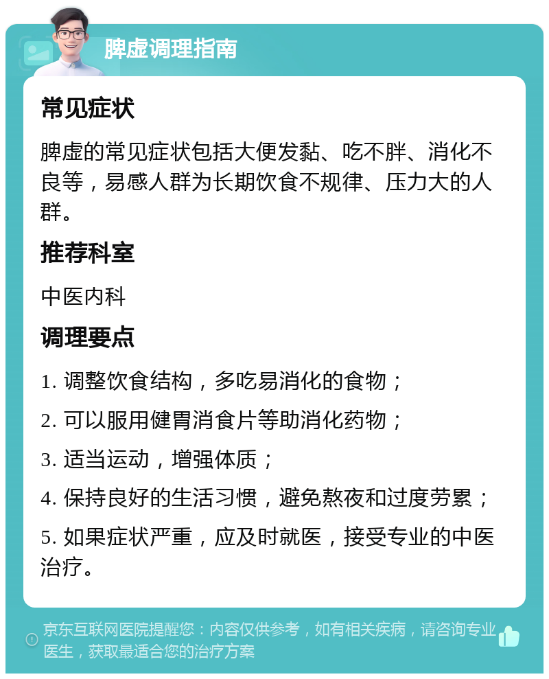 脾虚调理指南 常见症状 脾虚的常见症状包括大便发黏、吃不胖、消化不良等，易感人群为长期饮食不规律、压力大的人群。 推荐科室 中医内科 调理要点 1. 调整饮食结构，多吃易消化的食物； 2. 可以服用健胃消食片等助消化药物； 3. 适当运动，增强体质； 4. 保持良好的生活习惯，避免熬夜和过度劳累； 5. 如果症状严重，应及时就医，接受专业的中医治疗。