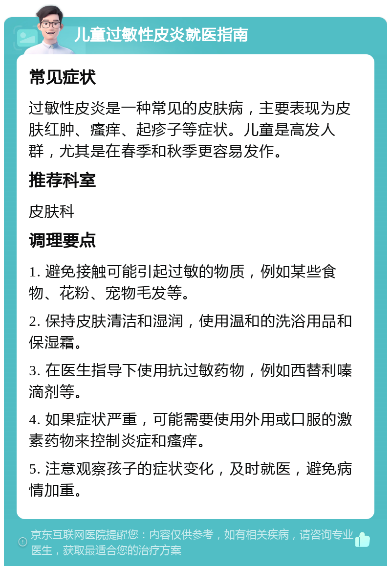 儿童过敏性皮炎就医指南 常见症状 过敏性皮炎是一种常见的皮肤病，主要表现为皮肤红肿、瘙痒、起疹子等症状。儿童是高发人群，尤其是在春季和秋季更容易发作。 推荐科室 皮肤科 调理要点 1. 避免接触可能引起过敏的物质，例如某些食物、花粉、宠物毛发等。 2. 保持皮肤清洁和湿润，使用温和的洗浴用品和保湿霜。 3. 在医生指导下使用抗过敏药物，例如西替利嗪滴剂等。 4. 如果症状严重，可能需要使用外用或口服的激素药物来控制炎症和瘙痒。 5. 注意观察孩子的症状变化，及时就医，避免病情加重。