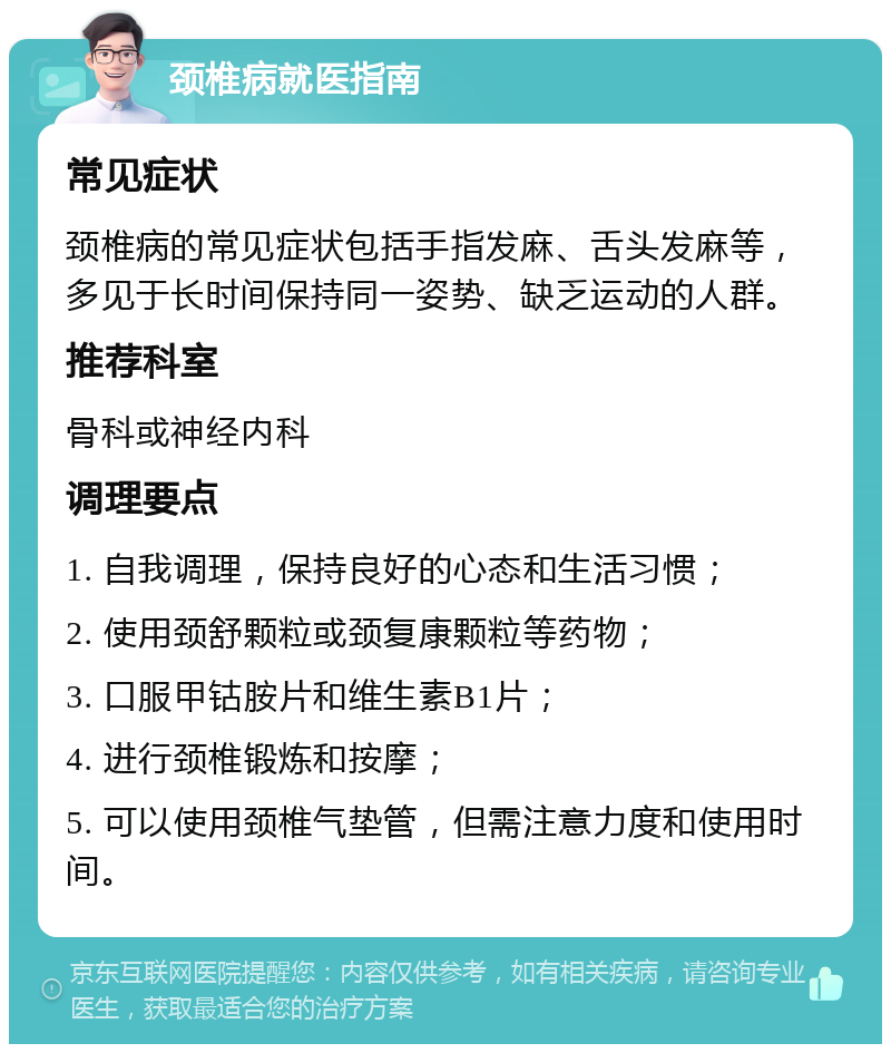 颈椎病就医指南 常见症状 颈椎病的常见症状包括手指发麻、舌头发麻等，多见于长时间保持同一姿势、缺乏运动的人群。 推荐科室 骨科或神经内科 调理要点 1. 自我调理，保持良好的心态和生活习惯； 2. 使用颈舒颗粒或颈复康颗粒等药物； 3. 口服甲钴胺片和维生素B1片； 4. 进行颈椎锻炼和按摩； 5. 可以使用颈椎气垫管，但需注意力度和使用时间。