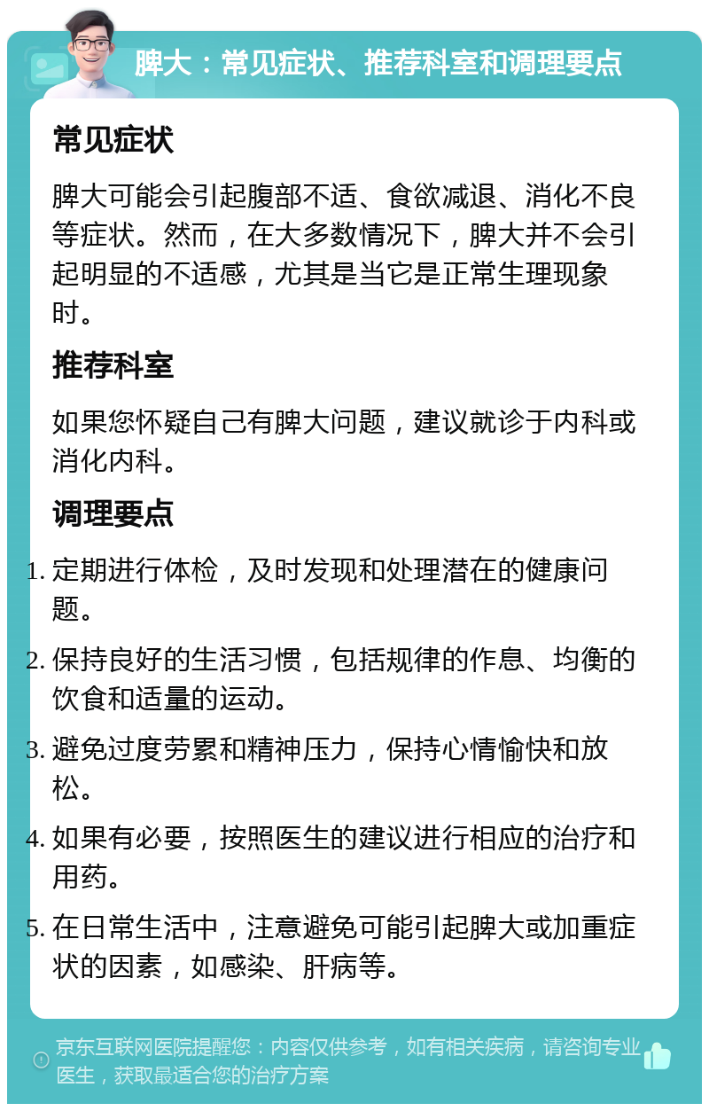 脾大：常见症状、推荐科室和调理要点 常见症状 脾大可能会引起腹部不适、食欲减退、消化不良等症状。然而，在大多数情况下，脾大并不会引起明显的不适感，尤其是当它是正常生理现象时。 推荐科室 如果您怀疑自己有脾大问题，建议就诊于内科或消化内科。 调理要点 定期进行体检，及时发现和处理潜在的健康问题。 保持良好的生活习惯，包括规律的作息、均衡的饮食和适量的运动。 避免过度劳累和精神压力，保持心情愉快和放松。 如果有必要，按照医生的建议进行相应的治疗和用药。 在日常生活中，注意避免可能引起脾大或加重症状的因素，如感染、肝病等。