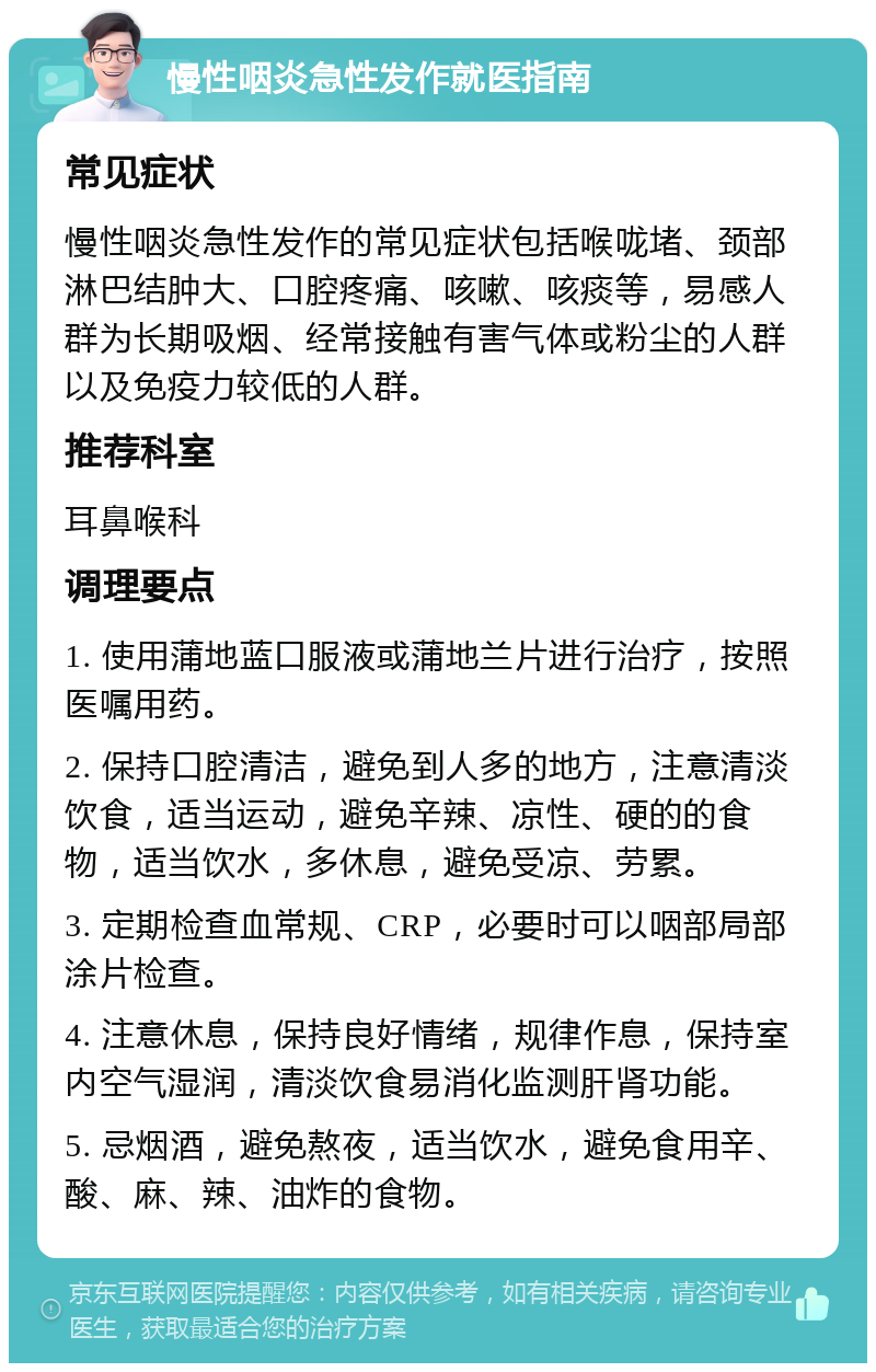 慢性咽炎急性发作就医指南 常见症状 慢性咽炎急性发作的常见症状包括喉咙堵、颈部淋巴结肿大、口腔疼痛、咳嗽、咳痰等，易感人群为长期吸烟、经常接触有害气体或粉尘的人群以及免疫力较低的人群。 推荐科室 耳鼻喉科 调理要点 1. 使用蒲地蓝口服液或蒲地兰片进行治疗，按照医嘱用药。 2. 保持口腔清洁，避免到人多的地方，注意清淡饮食，适当运动，避免辛辣、凉性、硬的的食物，适当饮水，多休息，避免受凉、劳累。 3. 定期检查血常规、CRP，必要时可以咽部局部涂片检查。 4. 注意休息，保持良好情绪，规律作息，保持室内空气湿润，清淡饮食易消化监测肝肾功能。 5. 忌烟酒，避免熬夜，适当饮水，避免食用辛、酸、麻、辣、油炸的食物。