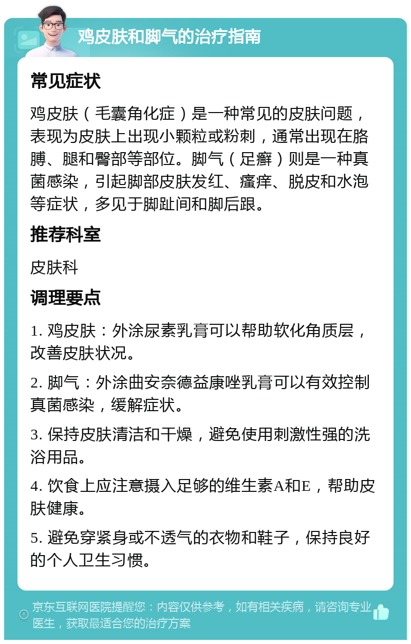 鸡皮肤和脚气的治疗指南 常见症状 鸡皮肤（毛囊角化症）是一种常见的皮肤问题，表现为皮肤上出现小颗粒或粉刺，通常出现在胳膊、腿和臀部等部位。脚气（足癣）则是一种真菌感染，引起脚部皮肤发红、瘙痒、脱皮和水泡等症状，多见于脚趾间和脚后跟。 推荐科室 皮肤科 调理要点 1. 鸡皮肤：外涂尿素乳膏可以帮助软化角质层，改善皮肤状况。 2. 脚气：外涂曲安奈德益康唑乳膏可以有效控制真菌感染，缓解症状。 3. 保持皮肤清洁和干燥，避免使用刺激性强的洗浴用品。 4. 饮食上应注意摄入足够的维生素A和E，帮助皮肤健康。 5. 避免穿紧身或不透气的衣物和鞋子，保持良好的个人卫生习惯。