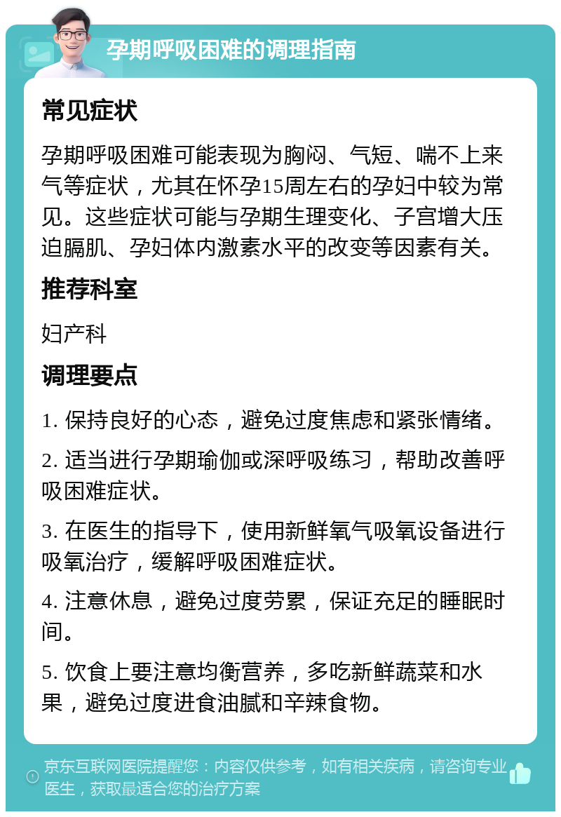 孕期呼吸困难的调理指南 常见症状 孕期呼吸困难可能表现为胸闷、气短、喘不上来气等症状，尤其在怀孕15周左右的孕妇中较为常见。这些症状可能与孕期生理变化、子宫增大压迫膈肌、孕妇体内激素水平的改变等因素有关。 推荐科室 妇产科 调理要点 1. 保持良好的心态，避免过度焦虑和紧张情绪。 2. 适当进行孕期瑜伽或深呼吸练习，帮助改善呼吸困难症状。 3. 在医生的指导下，使用新鲜氧气吸氧设备进行吸氧治疗，缓解呼吸困难症状。 4. 注意休息，避免过度劳累，保证充足的睡眠时间。 5. 饮食上要注意均衡营养，多吃新鲜蔬菜和水果，避免过度进食油腻和辛辣食物。