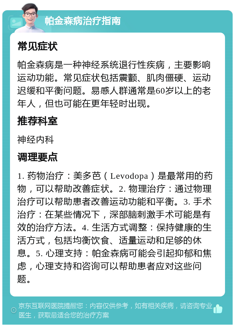 帕金森病治疗指南 常见症状 帕金森病是一种神经系统退行性疾病，主要影响运动功能。常见症状包括震颤、肌肉僵硬、运动迟缓和平衡问题。易感人群通常是60岁以上的老年人，但也可能在更年轻时出现。 推荐科室 神经内科 调理要点 1. 药物治疗：美多芭（Levodopa）是最常用的药物，可以帮助改善症状。2. 物理治疗：通过物理治疗可以帮助患者改善运动功能和平衡。3. 手术治疗：在某些情况下，深部脑刺激手术可能是有效的治疗方法。4. 生活方式调整：保持健康的生活方式，包括均衡饮食、适量运动和足够的休息。5. 心理支持：帕金森病可能会引起抑郁和焦虑，心理支持和咨询可以帮助患者应对这些问题。