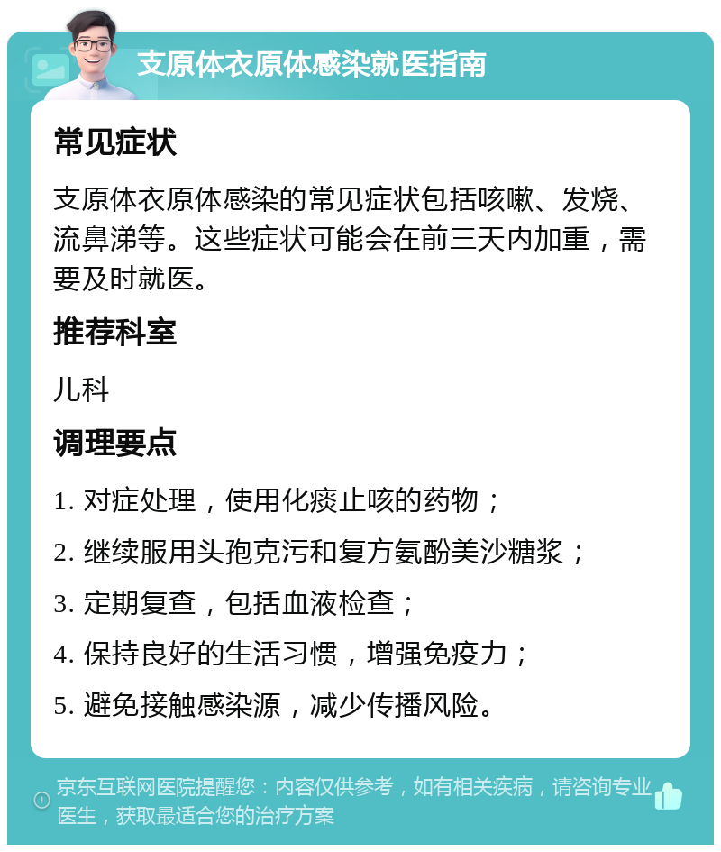 支原体衣原体感染就医指南 常见症状 支原体衣原体感染的常见症状包括咳嗽、发烧、流鼻涕等。这些症状可能会在前三天内加重，需要及时就医。 推荐科室 儿科 调理要点 1. 对症处理，使用化痰止咳的药物； 2. 继续服用头孢克污和复方氨酚美沙糖浆； 3. 定期复查，包括血液检查； 4. 保持良好的生活习惯，增强免疫力； 5. 避免接触感染源，减少传播风险。