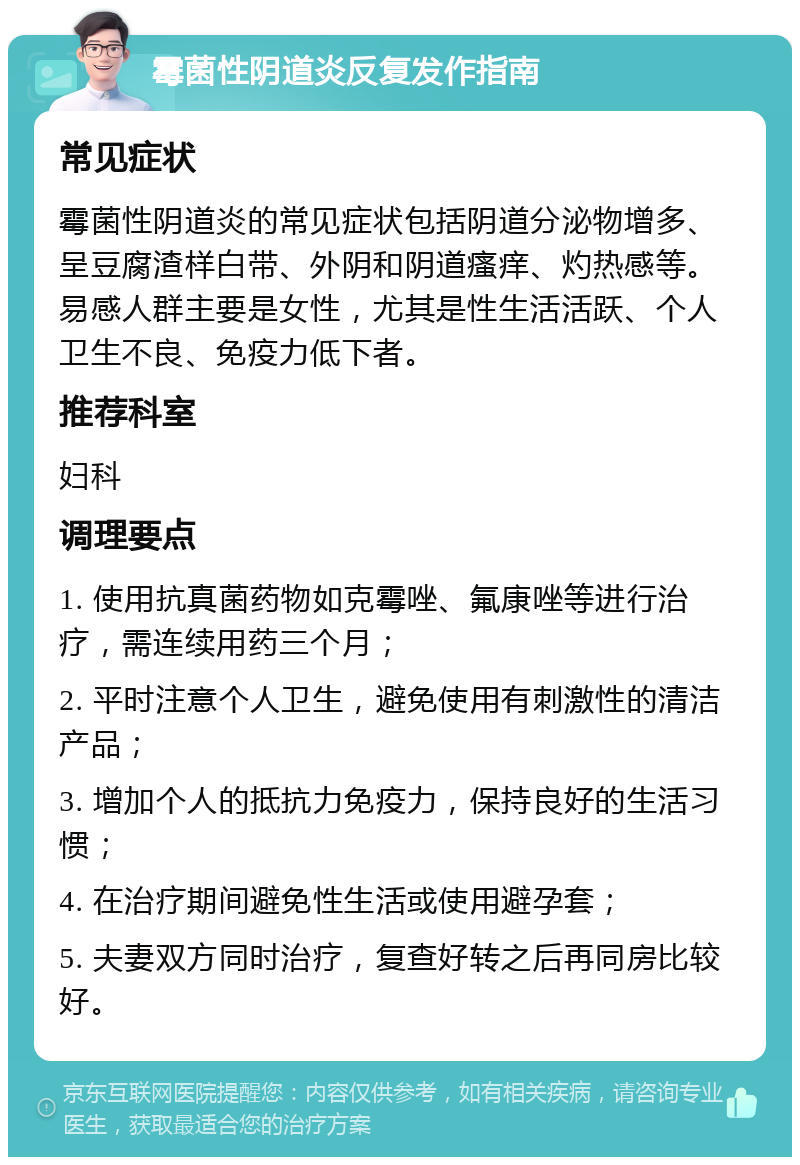 霉菌性阴道炎反复发作指南 常见症状 霉菌性阴道炎的常见症状包括阴道分泌物增多、呈豆腐渣样白带、外阴和阴道瘙痒、灼热感等。易感人群主要是女性，尤其是性生活活跃、个人卫生不良、免疫力低下者。 推荐科室 妇科 调理要点 1. 使用抗真菌药物如克霉唑、氟康唑等进行治疗，需连续用药三个月； 2. 平时注意个人卫生，避免使用有刺激性的清洁产品； 3. 增加个人的抵抗力免疫力，保持良好的生活习惯； 4. 在治疗期间避免性生活或使用避孕套； 5. 夫妻双方同时治疗，复查好转之后再同房比较好。