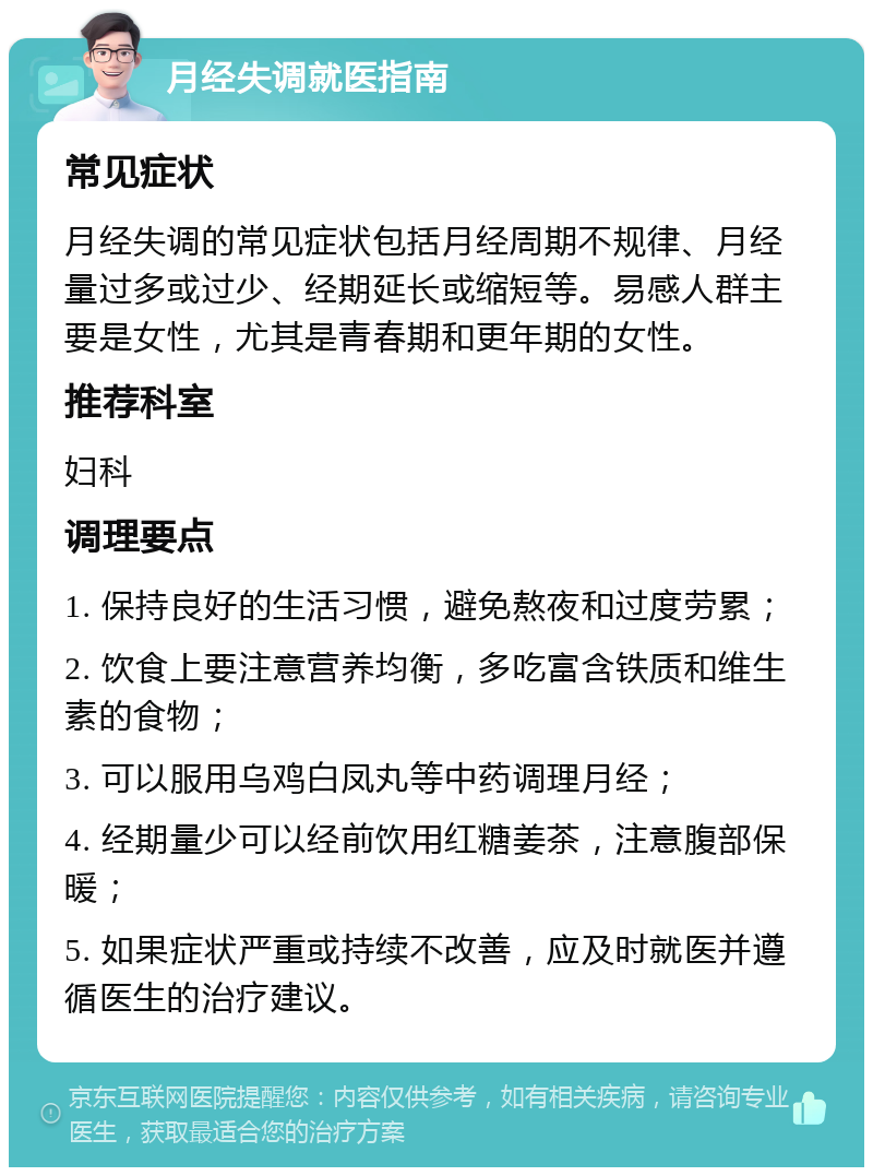 月经失调就医指南 常见症状 月经失调的常见症状包括月经周期不规律、月经量过多或过少、经期延长或缩短等。易感人群主要是女性，尤其是青春期和更年期的女性。 推荐科室 妇科 调理要点 1. 保持良好的生活习惯，避免熬夜和过度劳累； 2. 饮食上要注意营养均衡，多吃富含铁质和维生素的食物； 3. 可以服用乌鸡白凤丸等中药调理月经； 4. 经期量少可以经前饮用红糖姜茶，注意腹部保暖； 5. 如果症状严重或持续不改善，应及时就医并遵循医生的治疗建议。