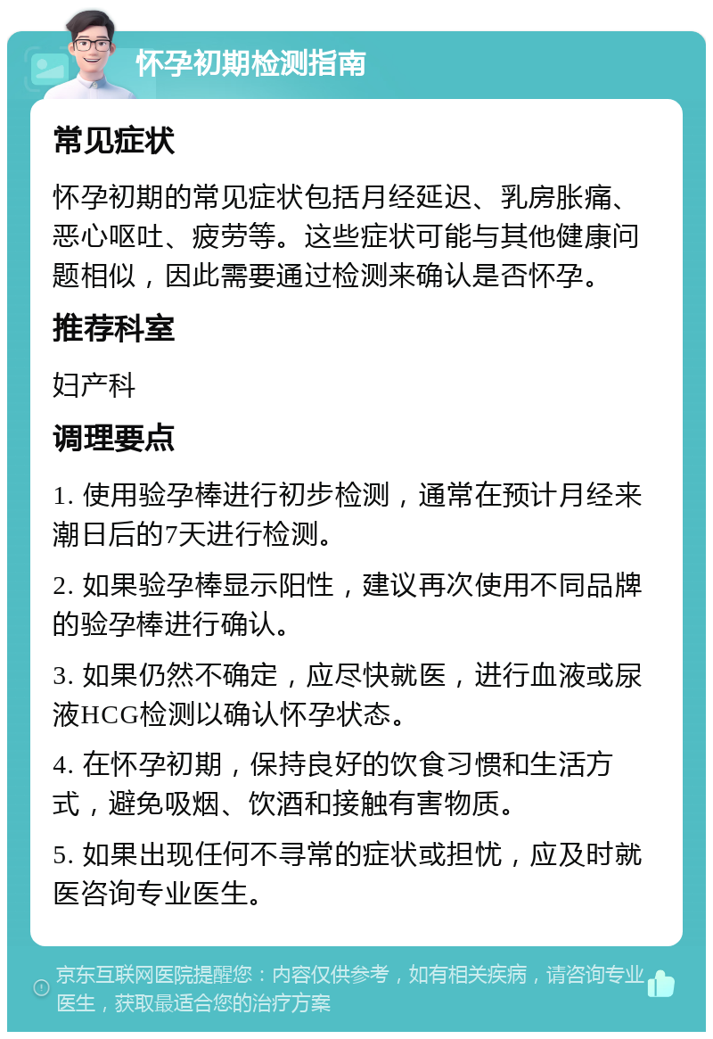 怀孕初期检测指南 常见症状 怀孕初期的常见症状包括月经延迟、乳房胀痛、恶心呕吐、疲劳等。这些症状可能与其他健康问题相似，因此需要通过检测来确认是否怀孕。 推荐科室 妇产科 调理要点 1. 使用验孕棒进行初步检测，通常在预计月经来潮日后的7天进行检测。 2. 如果验孕棒显示阳性，建议再次使用不同品牌的验孕棒进行确认。 3. 如果仍然不确定，应尽快就医，进行血液或尿液HCG检测以确认怀孕状态。 4. 在怀孕初期，保持良好的饮食习惯和生活方式，避免吸烟、饮酒和接触有害物质。 5. 如果出现任何不寻常的症状或担忧，应及时就医咨询专业医生。