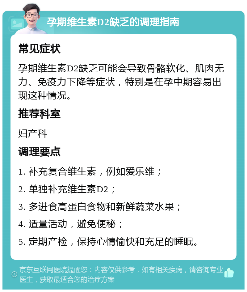 孕期维生素D2缺乏的调理指南 常见症状 孕期维生素D2缺乏可能会导致骨骼软化、肌肉无力、免疫力下降等症状，特别是在孕中期容易出现这种情况。 推荐科室 妇产科 调理要点 1. 补充复合维生素，例如爱乐维； 2. 单独补充维生素D2； 3. 多进食高蛋白食物和新鲜蔬菜水果； 4. 适量活动，避免便秘； 5. 定期产检，保持心情愉快和充足的睡眠。