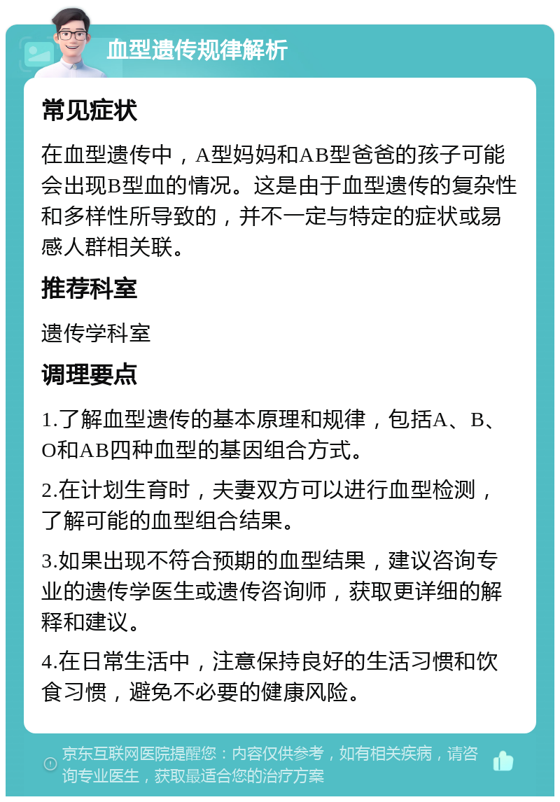 血型遗传规律解析 常见症状 在血型遗传中，A型妈妈和AB型爸爸的孩子可能会出现B型血的情况。这是由于血型遗传的复杂性和多样性所导致的，并不一定与特定的症状或易感人群相关联。 推荐科室 遗传学科室 调理要点 1.了解血型遗传的基本原理和规律，包括A、B、O和AB四种血型的基因组合方式。 2.在计划生育时，夫妻双方可以进行血型检测，了解可能的血型组合结果。 3.如果出现不符合预期的血型结果，建议咨询专业的遗传学医生或遗传咨询师，获取更详细的解释和建议。 4.在日常生活中，注意保持良好的生活习惯和饮食习惯，避免不必要的健康风险。