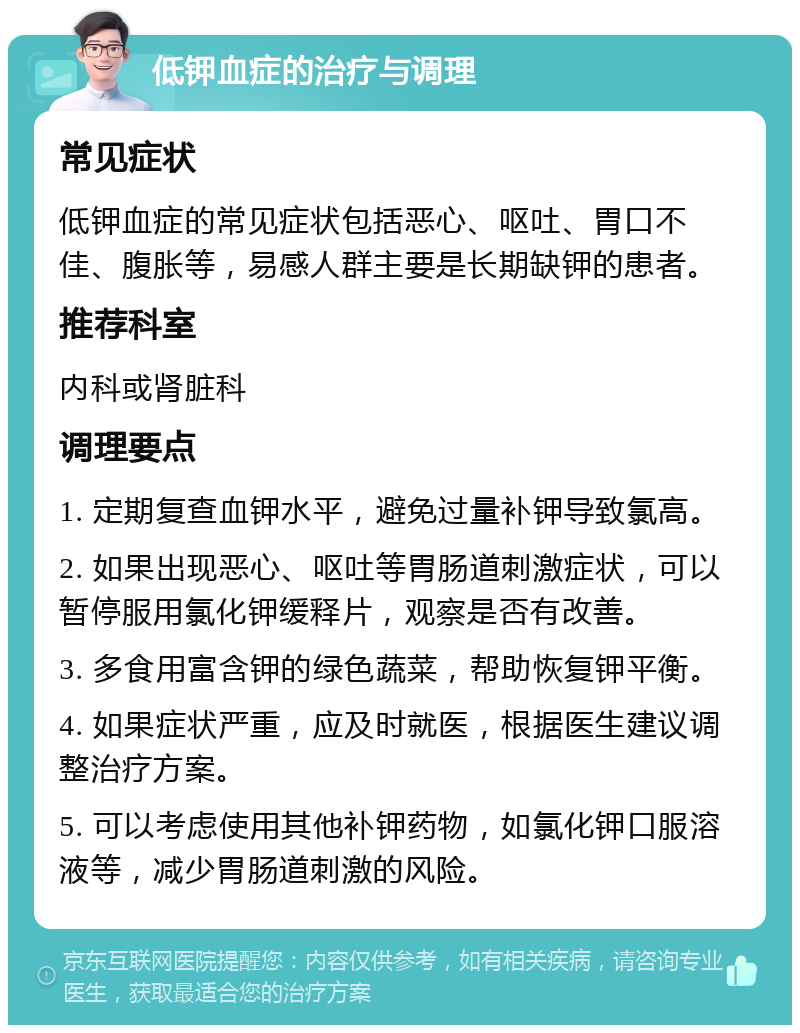 低钾血症的治疗与调理 常见症状 低钾血症的常见症状包括恶心、呕吐、胃口不佳、腹胀等，易感人群主要是长期缺钾的患者。 推荐科室 内科或肾脏科 调理要点 1. 定期复查血钾水平，避免过量补钾导致氯高。 2. 如果出现恶心、呕吐等胃肠道刺激症状，可以暂停服用氯化钾缓释片，观察是否有改善。 3. 多食用富含钾的绿色蔬菜，帮助恢复钾平衡。 4. 如果症状严重，应及时就医，根据医生建议调整治疗方案。 5. 可以考虑使用其他补钾药物，如氯化钾口服溶液等，减少胃肠道刺激的风险。