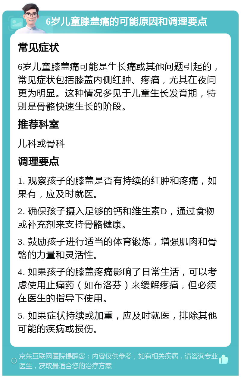 6岁儿童膝盖痛的可能原因和调理要点 常见症状 6岁儿童膝盖痛可能是生长痛或其他问题引起的，常见症状包括膝盖内侧红肿、疼痛，尤其在夜间更为明显。这种情况多见于儿童生长发育期，特别是骨骼快速生长的阶段。 推荐科室 儿科或骨科 调理要点 1. 观察孩子的膝盖是否有持续的红肿和疼痛，如果有，应及时就医。 2. 确保孩子摄入足够的钙和维生素D，通过食物或补充剂来支持骨骼健康。 3. 鼓励孩子进行适当的体育锻炼，增强肌肉和骨骼的力量和灵活性。 4. 如果孩子的膝盖疼痛影响了日常生活，可以考虑使用止痛药（如布洛芬）来缓解疼痛，但必须在医生的指导下使用。 5. 如果症状持续或加重，应及时就医，排除其他可能的疾病或损伤。