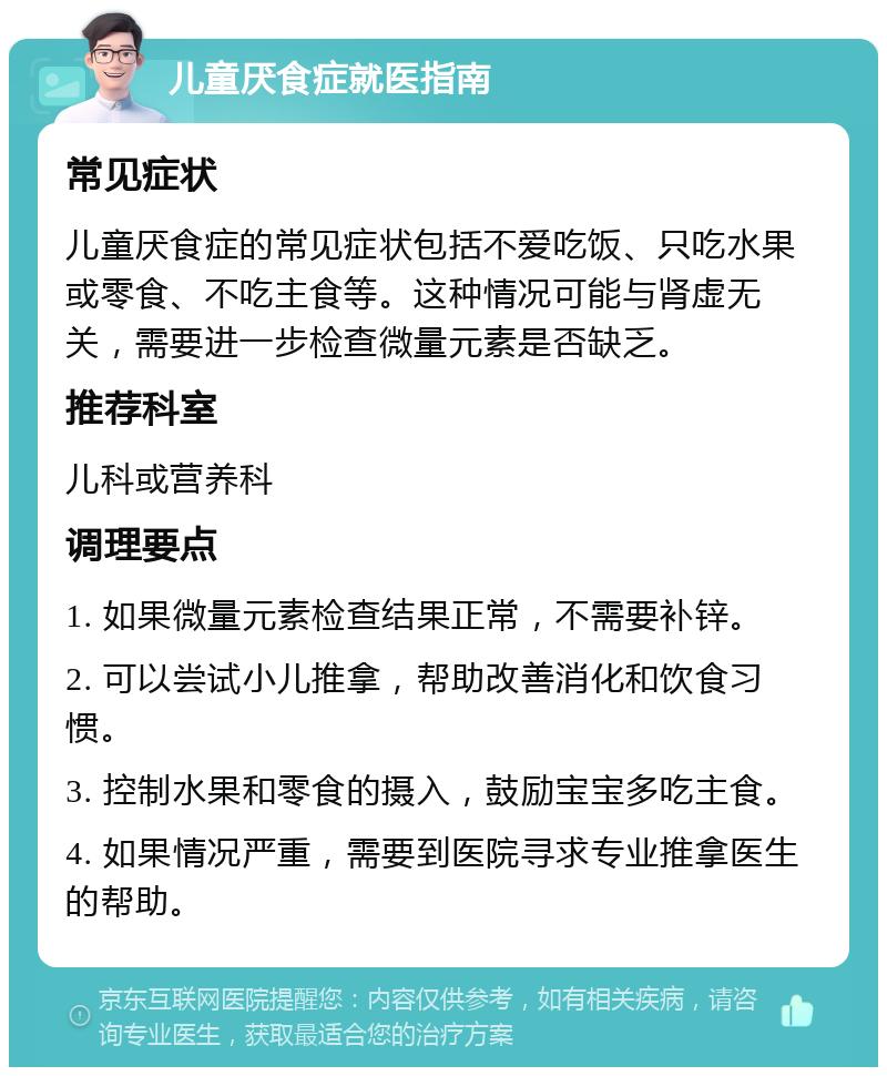 儿童厌食症就医指南 常见症状 儿童厌食症的常见症状包括不爱吃饭、只吃水果或零食、不吃主食等。这种情况可能与肾虚无关，需要进一步检查微量元素是否缺乏。 推荐科室 儿科或营养科 调理要点 1. 如果微量元素检查结果正常，不需要补锌。 2. 可以尝试小儿推拿，帮助改善消化和饮食习惯。 3. 控制水果和零食的摄入，鼓励宝宝多吃主食。 4. 如果情况严重，需要到医院寻求专业推拿医生的帮助。