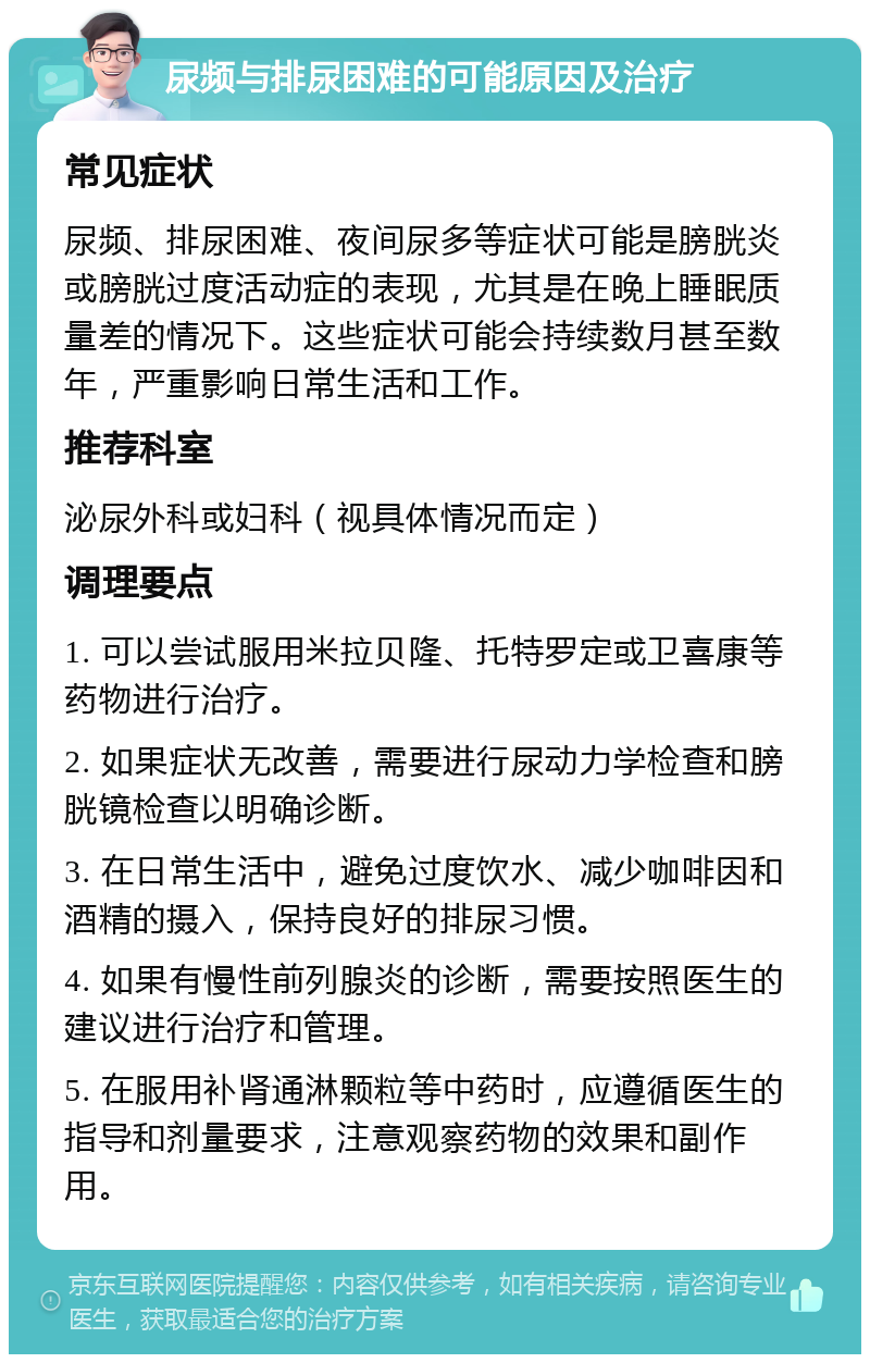 尿频与排尿困难的可能原因及治疗 常见症状 尿频、排尿困难、夜间尿多等症状可能是膀胱炎或膀胱过度活动症的表现，尤其是在晚上睡眠质量差的情况下。这些症状可能会持续数月甚至数年，严重影响日常生活和工作。 推荐科室 泌尿外科或妇科（视具体情况而定） 调理要点 1. 可以尝试服用米拉贝隆、托特罗定或卫喜康等药物进行治疗。 2. 如果症状无改善，需要进行尿动力学检查和膀胱镜检查以明确诊断。 3. 在日常生活中，避免过度饮水、减少咖啡因和酒精的摄入，保持良好的排尿习惯。 4. 如果有慢性前列腺炎的诊断，需要按照医生的建议进行治疗和管理。 5. 在服用补肾通淋颗粒等中药时，应遵循医生的指导和剂量要求，注意观察药物的效果和副作用。