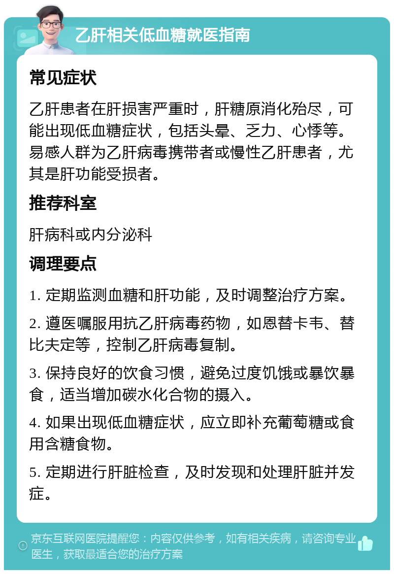 乙肝相关低血糖就医指南 常见症状 乙肝患者在肝损害严重时，肝糖原消化殆尽，可能出现低血糖症状，包括头晕、乏力、心悸等。易感人群为乙肝病毒携带者或慢性乙肝患者，尤其是肝功能受损者。 推荐科室 肝病科或内分泌科 调理要点 1. 定期监测血糖和肝功能，及时调整治疗方案。 2. 遵医嘱服用抗乙肝病毒药物，如恩替卡韦、替比夫定等，控制乙肝病毒复制。 3. 保持良好的饮食习惯，避免过度饥饿或暴饮暴食，适当增加碳水化合物的摄入。 4. 如果出现低血糖症状，应立即补充葡萄糖或食用含糖食物。 5. 定期进行肝脏检查，及时发现和处理肝脏并发症。