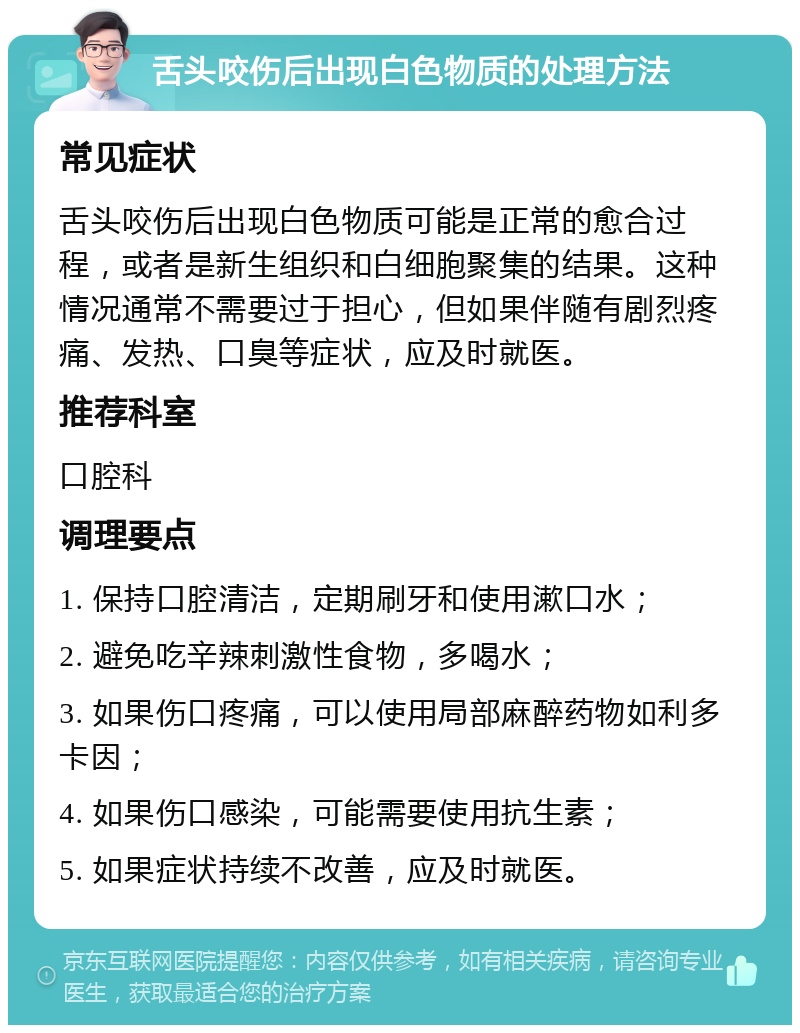 舌头咬伤后出现白色物质的处理方法 常见症状 舌头咬伤后出现白色物质可能是正常的愈合过程，或者是新生组织和白细胞聚集的结果。这种情况通常不需要过于担心，但如果伴随有剧烈疼痛、发热、口臭等症状，应及时就医。 推荐科室 口腔科 调理要点 1. 保持口腔清洁，定期刷牙和使用漱口水； 2. 避免吃辛辣刺激性食物，多喝水； 3. 如果伤口疼痛，可以使用局部麻醉药物如利多卡因； 4. 如果伤口感染，可能需要使用抗生素； 5. 如果症状持续不改善，应及时就医。