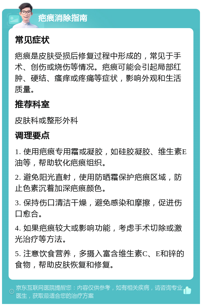 疤痕消除指南 常见症状 疤痕是皮肤受损后修复过程中形成的，常见于手术、创伤或烧伤等情况。疤痕可能会引起局部红肿、硬结、瘙痒或疼痛等症状，影响外观和生活质量。 推荐科室 皮肤科或整形外科 调理要点 1. 使用疤痕专用霜或凝胶，如硅胶凝胶、维生素E油等，帮助软化疤痕组织。 2. 避免阳光直射，使用防晒霜保护疤痕区域，防止色素沉着加深疤痕颜色。 3. 保持伤口清洁干燥，避免感染和摩擦，促进伤口愈合。 4. 如果疤痕较大或影响功能，考虑手术切除或激光治疗等方法。 5. 注意饮食营养，多摄入富含维生素C、E和锌的食物，帮助皮肤恢复和修复。