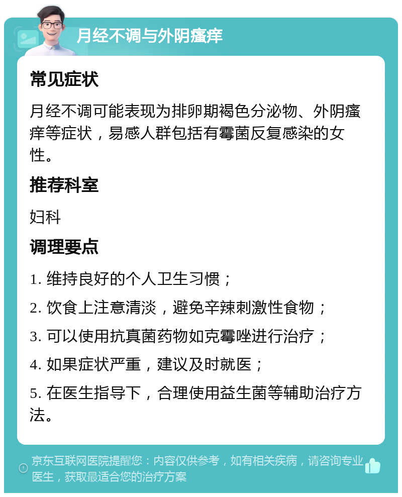 月经不调与外阴瘙痒 常见症状 月经不调可能表现为排卵期褐色分泌物、外阴瘙痒等症状，易感人群包括有霉菌反复感染的女性。 推荐科室 妇科 调理要点 1. 维持良好的个人卫生习惯； 2. 饮食上注意清淡，避免辛辣刺激性食物； 3. 可以使用抗真菌药物如克霉唑进行治疗； 4. 如果症状严重，建议及时就医； 5. 在医生指导下，合理使用益生菌等辅助治疗方法。