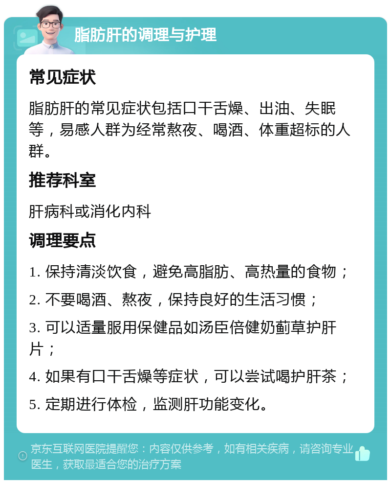 脂肪肝的调理与护理 常见症状 脂肪肝的常见症状包括口干舌燥、出油、失眠等，易感人群为经常熬夜、喝酒、体重超标的人群。 推荐科室 肝病科或消化内科 调理要点 1. 保持清淡饮食，避免高脂肪、高热量的食物； 2. 不要喝酒、熬夜，保持良好的生活习惯； 3. 可以适量服用保健品如汤臣倍健奶蓟草护肝片； 4. 如果有口干舌燥等症状，可以尝试喝护肝茶； 5. 定期进行体检，监测肝功能变化。