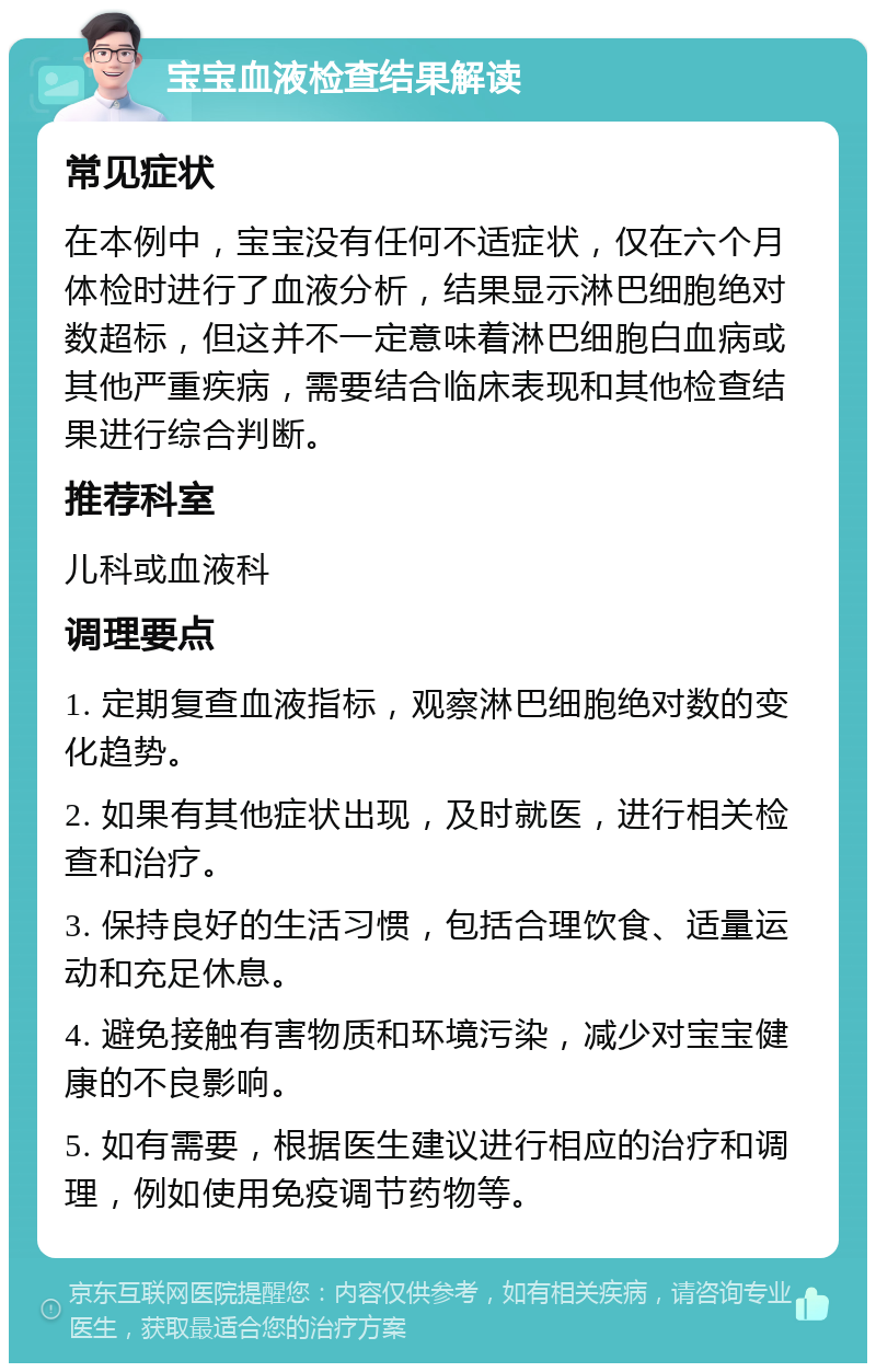 宝宝血液检查结果解读 常见症状 在本例中，宝宝没有任何不适症状，仅在六个月体检时进行了血液分析，结果显示淋巴细胞绝对数超标，但这并不一定意味着淋巴细胞白血病或其他严重疾病，需要结合临床表现和其他检查结果进行综合判断。 推荐科室 儿科或血液科 调理要点 1. 定期复查血液指标，观察淋巴细胞绝对数的变化趋势。 2. 如果有其他症状出现，及时就医，进行相关检查和治疗。 3. 保持良好的生活习惯，包括合理饮食、适量运动和充足休息。 4. 避免接触有害物质和环境污染，减少对宝宝健康的不良影响。 5. 如有需要，根据医生建议进行相应的治疗和调理，例如使用免疫调节药物等。