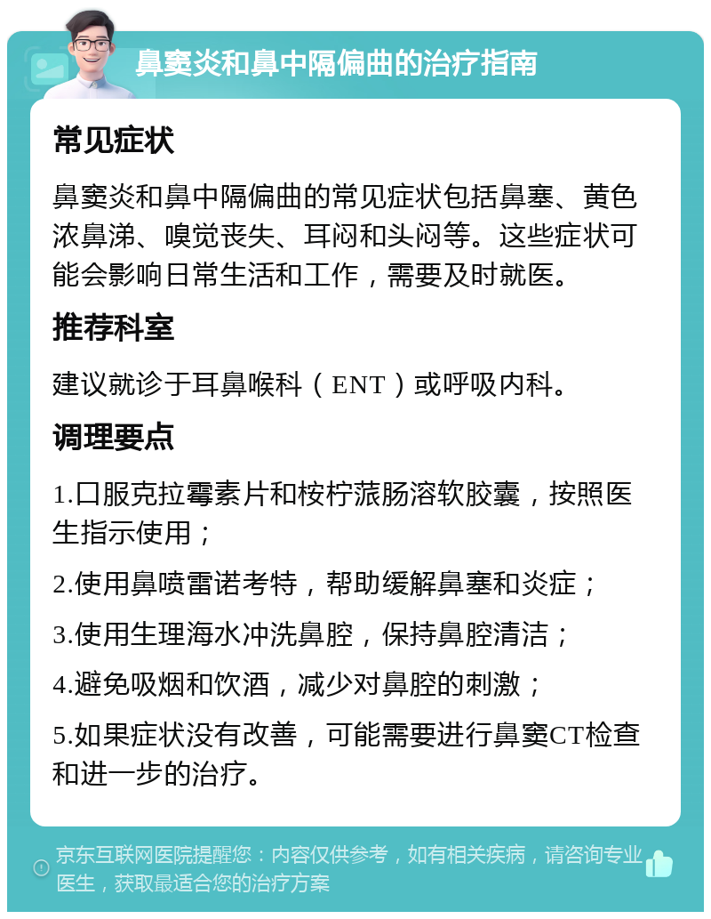 鼻窦炎和鼻中隔偏曲的治疗指南 常见症状 鼻窦炎和鼻中隔偏曲的常见症状包括鼻塞、黄色浓鼻涕、嗅觉丧失、耳闷和头闷等。这些症状可能会影响日常生活和工作，需要及时就医。 推荐科室 建议就诊于耳鼻喉科（ENT）或呼吸内科。 调理要点 1.口服克拉霉素片和桉柠蒎肠溶软胶囊，按照医生指示使用； 2.使用鼻喷雷诺考特，帮助缓解鼻塞和炎症； 3.使用生理海水冲洗鼻腔，保持鼻腔清洁； 4.避免吸烟和饮酒，减少对鼻腔的刺激； 5.如果症状没有改善，可能需要进行鼻窦CT检查和进一步的治疗。