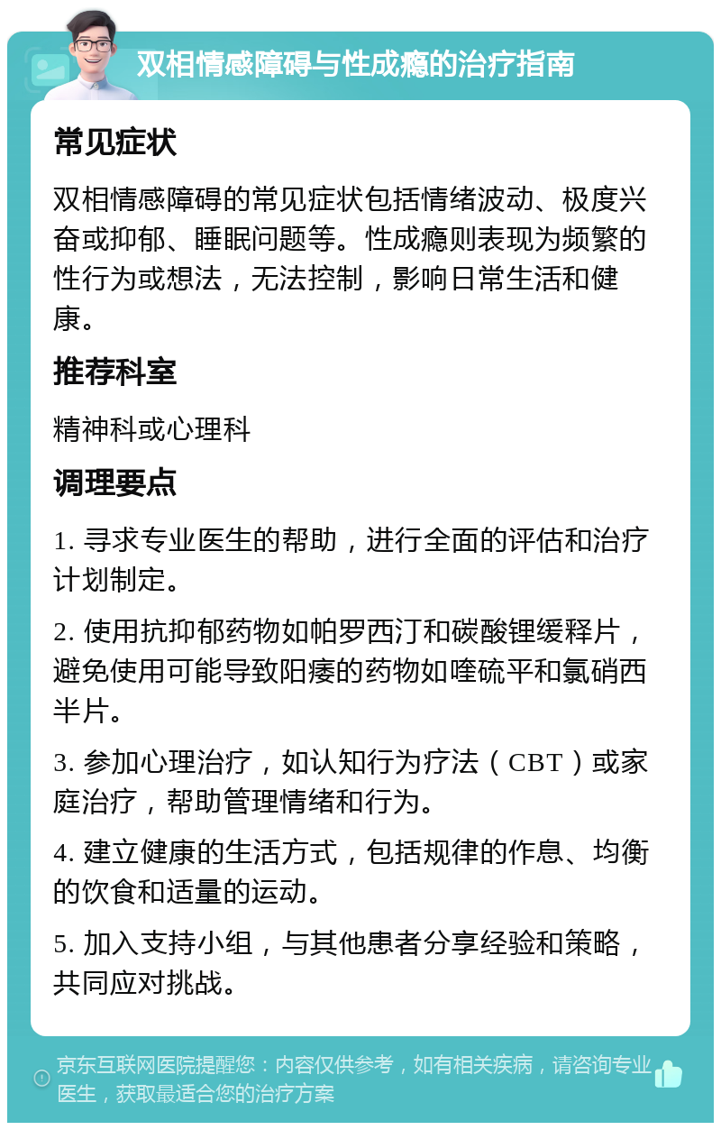 双相情感障碍与性成瘾的治疗指南 常见症状 双相情感障碍的常见症状包括情绪波动、极度兴奋或抑郁、睡眠问题等。性成瘾则表现为频繁的性行为或想法，无法控制，影响日常生活和健康。 推荐科室 精神科或心理科 调理要点 1. 寻求专业医生的帮助，进行全面的评估和治疗计划制定。 2. 使用抗抑郁药物如帕罗西汀和碳酸锂缓释片，避免使用可能导致阳痿的药物如喹硫平和氯硝西半片。 3. 参加心理治疗，如认知行为疗法（CBT）或家庭治疗，帮助管理情绪和行为。 4. 建立健康的生活方式，包括规律的作息、均衡的饮食和适量的运动。 5. 加入支持小组，与其他患者分享经验和策略，共同应对挑战。