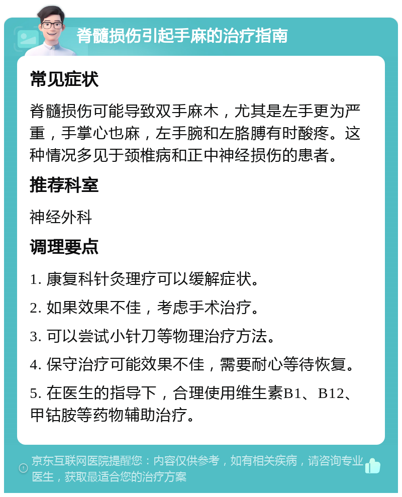 脊髓损伤引起手麻的治疗指南 常见症状 脊髓损伤可能导致双手麻木，尤其是左手更为严重，手掌心也麻，左手腕和左胳膊有时酸疼。这种情况多见于颈椎病和正中神经损伤的患者。 推荐科室 神经外科 调理要点 1. 康复科针灸理疗可以缓解症状。 2. 如果效果不佳，考虑手术治疗。 3. 可以尝试小针刀等物理治疗方法。 4. 保守治疗可能效果不佳，需要耐心等待恢复。 5. 在医生的指导下，合理使用维生素B1、B12、甲钴胺等药物辅助治疗。