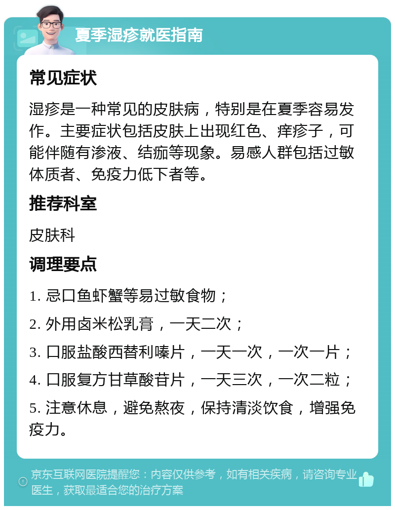 夏季湿疹就医指南 常见症状 湿疹是一种常见的皮肤病，特别是在夏季容易发作。主要症状包括皮肤上出现红色、痒疹子，可能伴随有渗液、结痂等现象。易感人群包括过敏体质者、免疫力低下者等。 推荐科室 皮肤科 调理要点 1. 忌口鱼虾蟹等易过敏食物； 2. 外用卤米松乳膏，一天二次； 3. 口服盐酸西替利嗪片，一天一次，一次一片； 4. 口服复方甘草酸苷片，一天三次，一次二粒； 5. 注意休息，避免熬夜，保持清淡饮食，增强免疫力。