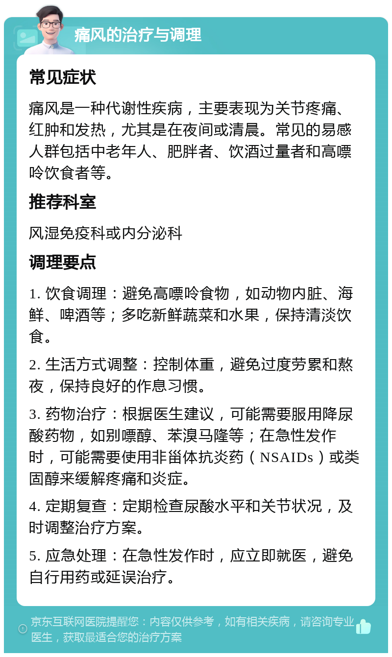 痛风的治疗与调理 常见症状 痛风是一种代谢性疾病，主要表现为关节疼痛、红肿和发热，尤其是在夜间或清晨。常见的易感人群包括中老年人、肥胖者、饮酒过量者和高嘌呤饮食者等。 推荐科室 风湿免疫科或内分泌科 调理要点 1. 饮食调理：避免高嘌呤食物，如动物内脏、海鲜、啤酒等；多吃新鲜蔬菜和水果，保持清淡饮食。 2. 生活方式调整：控制体重，避免过度劳累和熬夜，保持良好的作息习惯。 3. 药物治疗：根据医生建议，可能需要服用降尿酸药物，如别嘌醇、苯溴马隆等；在急性发作时，可能需要使用非甾体抗炎药（NSAIDs）或类固醇来缓解疼痛和炎症。 4. 定期复查：定期检查尿酸水平和关节状况，及时调整治疗方案。 5. 应急处理：在急性发作时，应立即就医，避免自行用药或延误治疗。