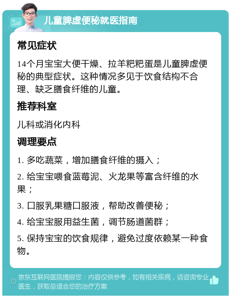 儿童脾虚便秘就医指南 常见症状 14个月宝宝大便干燥、拉羊粑粑蛋是儿童脾虚便秘的典型症状。这种情况多见于饮食结构不合理、缺乏膳食纤维的儿童。 推荐科室 儿科或消化内科 调理要点 1. 多吃蔬菜，增加膳食纤维的摄入； 2. 给宝宝喂食蓝莓泥、火龙果等富含纤维的水果； 3. 口服乳果糖口服液，帮助改善便秘； 4. 给宝宝服用益生菌，调节肠道菌群； 5. 保持宝宝的饮食规律，避免过度依赖某一种食物。