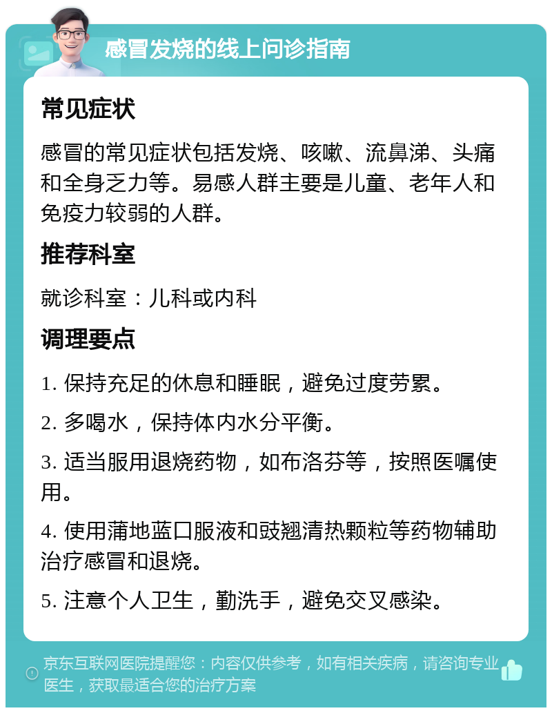 感冒发烧的线上问诊指南 常见症状 感冒的常见症状包括发烧、咳嗽、流鼻涕、头痛和全身乏力等。易感人群主要是儿童、老年人和免疫力较弱的人群。 推荐科室 就诊科室：儿科或内科 调理要点 1. 保持充足的休息和睡眠，避免过度劳累。 2. 多喝水，保持体内水分平衡。 3. 适当服用退烧药物，如布洛芬等，按照医嘱使用。 4. 使用蒲地蓝口服液和豉翘清热颗粒等药物辅助治疗感冒和退烧。 5. 注意个人卫生，勤洗手，避免交叉感染。