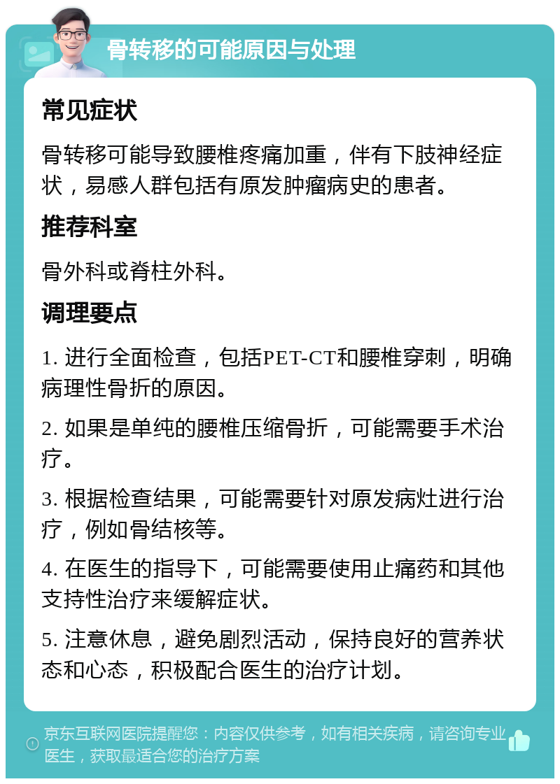 骨转移的可能原因与处理 常见症状 骨转移可能导致腰椎疼痛加重，伴有下肢神经症状，易感人群包括有原发肿瘤病史的患者。 推荐科室 骨外科或脊柱外科。 调理要点 1. 进行全面检查，包括PET-CT和腰椎穿刺，明确病理性骨折的原因。 2. 如果是单纯的腰椎压缩骨折，可能需要手术治疗。 3. 根据检查结果，可能需要针对原发病灶进行治疗，例如骨结核等。 4. 在医生的指导下，可能需要使用止痛药和其他支持性治疗来缓解症状。 5. 注意休息，避免剧烈活动，保持良好的营养状态和心态，积极配合医生的治疗计划。