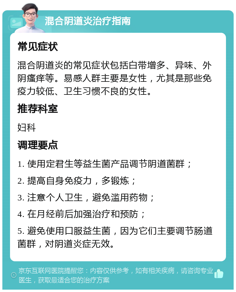 混合阴道炎治疗指南 常见症状 混合阴道炎的常见症状包括白带增多、异味、外阴瘙痒等。易感人群主要是女性，尤其是那些免疫力较低、卫生习惯不良的女性。 推荐科室 妇科 调理要点 1. 使用定君生等益生菌产品调节阴道菌群； 2. 提高自身免疫力，多锻炼； 3. 注意个人卫生，避免滥用药物； 4. 在月经前后加强治疗和预防； 5. 避免使用口服益生菌，因为它们主要调节肠道菌群，对阴道炎症无效。